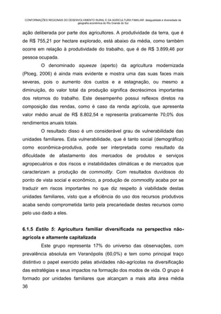 CONFORMAÇÕES REGIONAIS DO DESENVOLVIMENTO RURAL E DA AGRICULTURA FAMILIAR: desigualdade e diversidade da
                                geografia econômica do Rio Grande do Sul


ação deliberada por parte dos agricultores. A produtividade da terra, que é
de R$ 755,21 por hectare explorado, está abaixo da média, como também
ocorre em relação à produtividade do trabalho, que é de R$ 3.899,46 por
pessoa ocupada.
           O denominado squeeze (aperto) da agricultura modernizada
(Ploeg, 2006) é ainda mais evidente e mostra uma das suas faces mais
severas, pois o aumento dos custos e a estagnação, ou mesmo a
diminuição, do valor total da produção significa decréscimos importantes
dos retornos do trabalho. Este desempenho possui reflexos diretos na
composição das rendas, como é caso da renda agrícola, que apresenta
valor médio anual de R$ 8.802,54 e representa praticamente 70,0% dos
rendimentos anuais totais.
           O resultado disso é um considerável grau de vulnerabilidade das
unidades familiares. Esta vulnerabilidade, que é tanto social (demográfica)
como econômica-produtiva, pode ser interpretada como resultado da
dificuldade de afastamento dos mercados de produtos e serviços
agropecuários e dos riscos e instabilidades climáticas e de mercados que
caracterizam a produção de commodity. Com resultados duvidosos do
ponto de vista social e econômico, a produção de commodity acaba por se
traduzir em riscos importantes no que diz respeito à viabilidade destas
unidades familiares, visto que a eficiência do uso dos recursos produtivos
acaba sendo comprometida tanto pela precariedade destes recursos como
pelo uso dado a eles.


6.1.5 Estilo 5: Agricultura familiar diversificada na perspectiva não-
agrícola e altamente capitalizada
           Este grupo representa 17% do universo das observações, com
prevalência absoluta em Veranópolis (60,0%) e tem como principal traço
distintivo o papel exercido pelas atividades não-agrícolas na diversificação
das estratégias e seus impactos na formação dos modos de vida. O grupo é
formado por unidades familiares que alcançam a mais alta área média
36
 