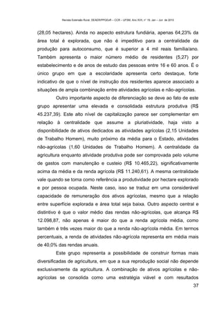 Revista Extensão Rural, DEAER/PPGExR – CCR – UFSM, Ano XVII, n° 19, Jan – Jun de 2010



(28,05 hectares). Ainda no aspecto estrutura fundiária, apenas 64,23% da
área total é explorada, que não é impeditivo para a centralidade da
produção para autoconsumo, que é superior a 4 mil reais família/ano.
Também apresenta o maior número médio de residentes (5,27) por
estabelecimento e de anos de estudo das pessoas entre 16 e 60 anos. É o
único grupo em que a escolaridade apresenta certo destaque, forte
indicativo de que o nível de instrução dos residentes aparece associado a
situações de ampla combinação entre atividades agrícolas e não-agrícolas.
        Outro importante aspecto de diferenciação se deve ao fato de este
grupo apresentar uma elevada e consolidada estrutura produtiva (R$
45.237,39). Este alto nível de capitalização parece ser complementar em
relação à centralidade que assume a pluriatividade, haja visto a
disponibilidade de ativos dedicados as atividades agrícolas (2,15 Unidades
de Trabalho Homem), muito próximo da média para o Estado, atividades
não-agrícolas (1,60 Unidades de Trabalho Homem). A centralidade da
agricultura enquanto atividade produtiva pode ser comprovada pelo volume
de gastos com manutenção e custeio (R$ 10.465,22), significativamente
acima da média e da renda agrícola (R$ 11.240,61). A mesma centralidade
vale quando se toma como referência a produtividade por hectare explorado
e por pessoa ocupada. Neste caso, isso se traduz em uma considerável
capacidade de remuneração dos ativos agrícolas, mesmo que a relação
entre superfície explorada e área total seja baixa. Outro aspecto central e
distintivo é que o valor médio das rendas não-agrícolas, que alcança R$
12.098,87, não apenas é maior do que a renda agrícola média, como
também é três vezes maior do que a renda não-agrícola média. Em termos
percentuais, a renda de atividades não-agrícola representa em média mais
de 40,0% das rendas anuais.
        Este grupo representa a possibilidade de construir formas mais
diversificadas de agricultura, em que a sua reprodução social não depende
exclusivamente da agricultura. A combinação de ativos agrícolas e não-
agrícolas se consolida como uma estratégia viável e com resultados
                                                                                                   37
 