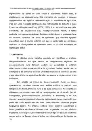 CONFORMAÇÕES REGIONAIS DO DESENVOLVIMENTO RURAL E DA AGRICULTURA FAMILIAR: desigualdade e diversidade da
                                geografia econômica do Rio Grande do Sul


significativos do ponto de vista social e econômico. Neste caso, o
afastamento ou distanciamento dos mercados de insumos e serviços
agropecuários não significa desintensificação ou abandono da agricultura,
mas sim uma recriação continuada dos instrumentos de trabalho e suas
formas de utilização que Ploeg (2006; 2008), à luz da realidade européia,
denominou de co-produção e/ou recampesinização. Assim, a forma
particular com que os agricultores familiares estabelecem e gestão da base
de recursos consolida um estilo de agricultura que inscreve ligações
específicas com o mundo exterior, em que a combinação de atividades
agrícolas e não-agrícolas se apresenta como a principal estratégia de
reprodução social.


7. Conclusões
           O objetivo deste trabalho consistiu em identificar e analisar,
comparativamente, em que medida as desigualdades regionais de
desenvolvimento           rural     também        podem        ser     percebidas         e    estarem
relacionadas à diversidade empírica da agricultura familiar. Neste caso, o
esforço foi o de aproximar distintas unidades de análise e identificar se uma
maior diversidade da agricultura familiar se associa a regiões rurais mais
dinâmicas.
           Em relação ao Índice de Desenvolvimento Rural, os dados
apresentados permitem apenas uma análise estática e pontual: uma
fotografia do desenvolvimento rural e de suas dimensões. No entanto, as
diferenças encontradas nos índices desagregados por dimensão (social,
demográfica, político-institucional, econômica e ambiental) e no IDR
sugerem a contraposição entre tipos de trajetórias de desenvolvimento, que
pode ser mais equilibrado ou mais desequilibrado, conforme propõe
Kageyama (2004). No entanto, embora fosse possível caracterizar a
heterogeneidade do desenvolvimento rural, sugerindo com isso distintas
trajetórias, não foi possível estabelecer nenhum tipo de relação estatística
causal entre os fatores determinantes das desigualdades territoriais de
38
 