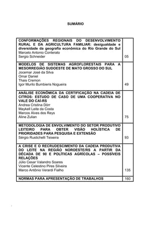 SUMÁRIO



    CONFORMAÇÕES REGIONAIS DO DESENVOLVIMENTO
    RURAL E DA AGRICULTURA FAMILIAR: desigualdade e
    diversidade da geografia econômica do Rio Grande do Sul
    Marcelo Antonio Conterato
    Sergio Schneider                                          05

    MODELOS DE SISTEMAS AGROFLORESTAIS PARA A
    MESORREGIÃO SUDOESTE DE MATO GROSSO DO SUL
    Jocemar José da Silva
    Omar Daniel
    Thais Cremon
    Igor Murilo Bumbieris Nogueira                            49

    ANÁLISE ECONÔMICA DA CERTIFICAÇÃO NA CADEIA DE
    CITROS: ESTUDO DE CASO DE UMA COOPERATIVA NO
    VALE DO CAÍ-RS
    Andrea Cristina Dörr
    Maykell Leite da Costa
    Marcos Alves dos Reys
    Aline Zulian                                              75

    METODOLOGIA DE ENVOLVIMENTO DO SETOR PRODUTIVO
    LEITEIRO      PARA        OBTER VISÃO HOLÍSTICA DE
    PRIORIDADES PARA PESQUISA E EXTENSÃO
    Sérgio Rustichelli Teixeira                               93

    A CRISE E O RECRUDESCIMENTO DA CADEIA PRODUTIVA
    DO LEITE NA REGIÃO NOROESTE/RS A PARTIR DA
    DÉCADA DE 90 E POLÍTICAS AGRÍCOLAS – POSSÍVEIS
    RELAÇÕES
    Júlio Cesar Valandro Soares
    Vicente Celestino Pires Silveira
    Marco Antônio Verardi Fialho                              135

    NORMAS PARA APRESENTAÇÃO DE TRABALHOS                     160




.
 