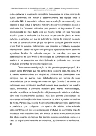 CONFORMAÇÕES REGIONAIS DO DESENVOLVIMENTO RURAL E DA AGRICULTURA FAMILIAR: desigualdade e diversidade da
                                geografia econômica do Rio Grande do Sul


outras palavras, a insuficiente capacidade fomentadora da soja e mesmo de
outras commodity em induzir o desenvolvimento das regiões onde é
produzida. Não é demasiado reforçar que a produção de commodity, em
especial a soja, induz o agricultor familiar a buscar nos mercados quase a
totalidade dos “insumos” utilizados para produzir tal leguminosa. É uma
externalização de mão dupla, pois ao mesmo tempo em que necessita
adquirir quase a totalidade dos insumos no período de plantio e tratos
culturais, o agricultor tem que se submeter às regras do (instável) mercado
na hora da comercialização, já que não possui qualquer gerência sobre o
preço final do produto, determinado nos distantes e instáveis mercados
internacionais. Estes são alguns dos principais ingredientes de um estilo de
agricultura familiar de reduzida margem de manobra, em que as
possibilidades de fazer frente a tal situação de vulnerabilidade econômica
tendem a se concentrar na disponibilidade e qualidade dos recursos
produtivos existentes na unidade de produção.
           Observou-se a configuração de três grandes grupos (grupo 2, 4 e
5) com claras diferenças que nos permite tratá-los como tipos. Os estilos 1 e
3, menos representativos em relação ao universo das observações, não
permitem que se avance mais detalhadamente em termos de suas
características que os configuram como um tipo. O estilo 2 se define por
indicadores que contribuem significativamente para configurar um quadro
social, econômico e produtivo marcado pela intensa mercantilização,
elevada capacidade de inovação tecnológica enquanto estrutura produtiva,
com viés essencialmente agrícola, mas que permite potencializar os
recursos produtivos já existentes e remunerar os ativos agrícolas bem acima
da média. Por sua vez, o estilo 4 apresenta indicadores sociais, econômicos
e produtivos que configuram um quadro de relativa vulnerabilidade
socioeconômica em que a especialização produtiva de commodity impede
resultados mais elevados tanto em termos de renda e de potencialização
dos ativos quanto em termos dos demais recursos produtivos, como é o
caso da capacidade instalada em máquinas, equipamentos e benfeitorias.
40
 