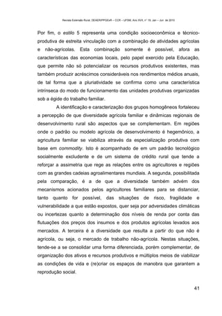 Revista Extensão Rural, DEAER/PPGExR – CCR – UFSM, Ano XVII, n° 19, Jan – Jun de 2010



Por fim, o estilo 5 representa uma condição socioeconômica e técnico-
produtiva de estreita vinculação com a combinação de atividades agrícolas
e   não-agrícolas.       Esta       combinação             somente          é     possível,         afora   as
características das economias locais, pelo papel exercido pela Educação,
que permite não só potencializar os recursos produtivos existentes, mas
também produzir acréscimos consideráveis nos rendimentos médios anuais,
de tal forma que a pluriatividade se confirma como uma característica
intrínseca do modo de funcionamento das unidades produtivas organizadas
sob a égide do trabalho familiar.
         A identificação e caracterização dos grupos homogêneos fortaleceu
a percepção de que diversidade agrícola familiar e dinâmicas regionais de
desenvolvimento rural são aspectos que se complementam. Em regiões
onde o padrão ou modelo agrícola de desenvolvimento é hegemônico, a
agricultura familiar se viabiliza através da especialização produtiva com
base em commodity. Isto é acompanhado de em um padrão tecnológico
socialmente excludente e de um sistema de crédito rural que tende a
reforçar a assimetria que rege as relações entre os agricultores e regiões
com as grandes cadeias agroalimentares mundiais. A segunda, possibilitada
pela comparação, é a de que a diversidade também advém dos
mecanismos acionados pelos agricultores familiares para se distanciar,
tanto   quanto     for possível,             das      situações          de      risco,      fragilidade    e
vulnerabilidade a que estão expostos, quer seja por adversidades climáticas
ou incertezas quanto a determinação dos níveis de renda por conta das
flutuações dos preços dos insumos e dos produtos agrícolas levados aos
mercados. A terceira é a diversidade que resulta a partir do que não é
agrícola, ou seja, o mercado de trabalho não-agrícola. Nestas situações,
tende-se a se consolidar uma forma diferenciada, porém complementar, de
organização dos ativos e recursos produtivos e múltiplos meios de viabilizar
as condições de vida e (re)criar os espaços de manobra que garantem a
reprodução social.


                                                                                                            41
 