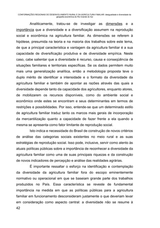 CONFORMAÇÕES REGIONAIS DO DESENVOLVIMENTO RURAL E DA AGRICULTURA FAMILIAR: desigualdade e diversidade da
                                geografia econômica do Rio Grande do Sul


           Analiticamente, tratou-se de investigar as dimensões e a
importância que a diversidade e a diversificação assumem na reprodução
social e econômica na agricultura familiar. As dimensões se referem à
hipótese, presumida na teoria e na maioria dos trabalhos sobre este tema,
de que a principal característica e vantagem da agricultura familiar é a sua
capacidade de diversificação produtiva e de diversidade empírica. Neste
caso, cabe salientar que a diversidade é recurso, causa e conseqüência de
situações familiares e territoriais específicas. Se os dados permitem muito
mais uma generalização analítica, então a metodologia proposta teve o
duplo mérito de identificar a intensidade e o formato da diversidade da
agricultura familiar e também de apontar as razões através das quais a
diversidade depende tanto da capacidade dos agricultores, enquanto atores,
de mobilizarem os recursos disponíveis, como do ambiente social e
econômico onde estes se encontram e seus determinantes em termos de
restrições e possibilidades. Por isso, entende-se que um determinado estilo
de agricultura familiar traduz tanto os marcos mais gerais de incorporação
da mercantilização quanto a capacidade de fazer frente a ela quando a
mesma se apresenta como fator limitante de reprodução social.
           Isto indica e necessidade do Brasil de construção de novos critérios
de análise das categorias sociais existentes no meio rural e as suas
estratégias de reprodução social. Isso pode, inclusive, servir como alento às
atuais políticas públicas sobre a importância de reconhecer a diversidade da
agricultura familiar como uma de suas principais riquezas e da construção
de novos indicadores de percepção e análise das realidades agrárias.
           É importante ressaltar o esforço na identificação e contemplação
da diversidade da agricultura familiar fora do escopo eminentemente
normativo ou operacional em que se baseiam grande parte dos trabalhos
produzidos no País. Essa característica se reveste de fundamental
importância na medida em que as políticas públicas para a agricultura
familiar em funcionamento desconsideram justamente o que deveriam levar
em consideração como aspecto central: a diversidade não se resume à
42
 