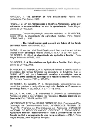 CONFORMAÇÕES REGIONAIS DO DESENVOLVIMENTO RURAL E DA AGRICULTURA FAMILIAR: desigualdade e diversidade da
                                geografia econômica do Rio Grande do Sul




MARSDEN, T. The condition of rural sustainability. Assen, The
Netherlands, Van Gorcun, 2003.

PLOEG, J. D. van der. Camponeses e Impérios Alimentares. Lutas por
autonomia e sustentabilidade na era da globalização. Porto Alegre:
Editora da UFRGS,2008.

__________. O modo de produção camponês revisitado. In: SCHNEIDER,
Sergio (Org.). A diversidade da agricultura familiar. Porto Alegre:
UFRGS, 2006. p. 13-56.

__________. The virtual farmer: past, present and future of the Dutch
peasantry. Assen: Van Gorcum, 2003.

PLOEG, J. D. van der.; et al. Rural Development: from practices and policies
towards theory. Sociologia Ruralis, Oxford, v. 40, n. 4, p. 391-407, 2000.
SCHNEIDER, S. (Org.) A diversidade da agricultura familiar. Porto
Alegre: Editora da UFRGS, 2006.

SCHNEIDER, S. A Pluriatividade na Agricultura Familiar. Porto Alegre,
Editora da UFRGS, 2003.

SCHNEIDER, S.; NIEDERLE, P. A. Agricultura Familiar e Teorias Social: a
diversidade das formas familiares na agricultura. In: FALEIRO, F.G. e
FARIAS NETO, A.L. (ed.) SAVANAS: desafios e estratégias para o
equilíbrio entre sociedade, agronegócio e recursos naturais. Planaltina,
DF, Embrapa Cerrados, 2008, p. 989-1014.

SCHNEIDER, S.; WAQUIL, P. D. Caracterização socioeconômica dos
municípios gaúchos e desigualdades regionais. Revista de Economia e
Sociologia Rural. V. 39, 2001, n. 3, p. 117-142, jul/set.

SOUZA, P. M.; LIMA, J. E. Intensidade e Dinâmica da Modernização
Agrícola no Brasil e nas Unidades da Federação. Revista Brasileira de
Economia 57(4): 795-824, out/dez 2003.

UNIVERSIDADE FEDERAL DO RIO GRANDE DO SUL. Programa de Pós-
Graduação em Desenvolvimento Rural; UNIVERSIDADE FEDERAL DE
PELOTAS. Programa de Pós-Graduação em Agronomia; CONSELHO
NACIONAL DE DESENVOLVIMENTO CIENTÍFICO E TECNOLÓGICO.
Agricultura familiar, desenvolvimento local e pluriatividade no Rio
Grande do Sul: a emergência de uma nova ruralidade – AFDLP. Porto
Alegre, Pelotas, 2003. Projeto de Pesquisa.


44
 