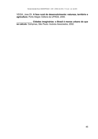 Revista Extensão Rural, DEAER/PPGExR – CCR – UFSM, Ano XVII, n° 19, Jan – Jun de 2010



VEIGA, Jose Eli. A face rural do desenvolvimento: natureza, território e
agricultura. Porto Alegre: Editora da UFRGS, 2000.

_____________. Cidades imaginárias: o Brasil é menos urbano do que
se calcula. Campinas, São Paulo: Autores Associados, 2002.




                                                                                                   45
 
