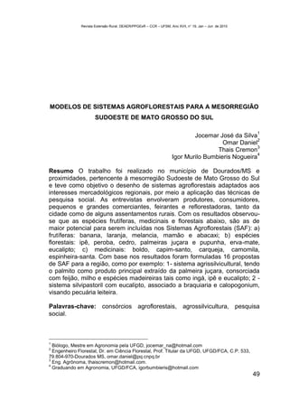 Revista Extensão Rural, DEAER/PPGExR – CCR – UFSM, Ano XVII, n° 19, Jan – Jun de 2010




MODELOS DE SISTEMAS AGROFLORESTAIS PARA A MESORREGIÃO
                      SUDOESTE DE MATO GROSSO DO SUL

                                                                                                       1
                                                                          Jocemar José da Silva
                                                                                                 2
                                                                                    Omar Daniel
                                                                                                 3
                                                                                  Thais Cremon
                                                                                                 4
                                                                  Igor Murilo Bumbieris Nogueira

Resumo O trabalho foi realizado no município de Dourados/MS e
proximidades, pertencente à mesorregião Sudoeste de Mato Grosso do Sul
e teve como objetivo o desenho de sistemas agroflorestais adaptados aos
interesses mercadológicos regionais, por meio a aplicação das técnicas de
pesquisa social. As entrevistas envolveram produtores, consumidores,
pequenos e grandes comerciantes, feirantes e reflorestadoras, tanto da
cidade como de alguns assentamentos rurais. Com os resultados observou-
se que as espécies frutíferas, medicinais e florestais abaixo, são as de
maior potencial para serem incluídas nos Sistemas Agroflorestais (SAF): a)
frutíferas: banana, laranja, melancia, mamão e abacaxi; b) espécies
florestais: ipê, peroba, cedro, palmeiras juçara e pupunha, erva-mate,
eucalipto; c) medicinais: boldo, capim-santo, carqueja, camomila,
espinheira-santa. Com base nos resultados foram formuladas 16 propostas
de SAF para a região, como por exemplo: 1- sistema agrissilvicultural, tendo
o palmito como produto principal extraído da palmeira juçara, consorciada
com feijão, milho e espécies madeireiras tais como ingá, ipê e eucalipto; 2 -
sistema silvipastoril com eucalipto, associado a braquiaria e calopogonium,
visando pecuária leiteira.

Palavras-chave: consórcios agroflorestais, agrossilvicultura, pesquisa
social.



1
  Biólogo, Mestre em Agronomia pela UFGD, jocemar_na@hotmail.com
2
  Engenheiro Florestal, Dr. em Ciência Florestal, Prof. Titular da UFGD, UFGD/FCA, C.P. 533,
79.804-970-Dourados MS, omar.daniel@pq.cnpq.br
3
  Eng. Agrônoma, thaiscremon@hotmail.com.
4
  Graduando em Agronomia, UFGD/FCA, igorbumbieris@hotmail.com
                                                                                                      49
 
