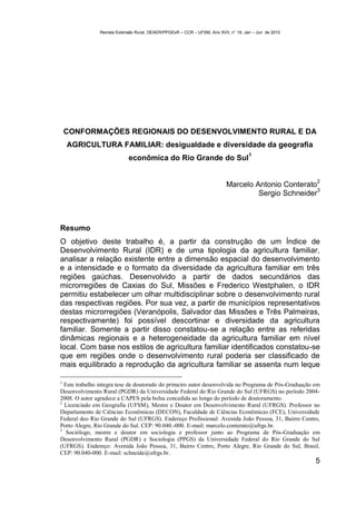 Revista Extensão Rural, DEAER/PPGExR – CCR – UFSM, Ano XVII, n° 19, Jan – Jun de 2010




    CONFORMAÇÕES REGIONAIS DO DESENVOLVIMENTO RURAL E DA
    AGRICULTURA FAMILIAR: desigualdade e diversidade da geografia
                                                                                     1
                            econômica do Rio Grande do Sul

                                                                                                       2
                                                                          Marcelo Antonio Conterato
                                                                                                    3
                                                                                   Sergio Schneider



Resumo
O objetivo deste trabalho é, a partir da construção de um Índice de
Desenvolvimento Rural (IDR) e de uma tipologia da agricultura familiar,
analisar a relação existente entre a dimensão espacial do desenvolvimento
e a intensidade e o formato da diversidade da agricultura familiar em três
regiões gaúchas. Desenvolvido a partir de dados secundários das
microrregiões de Caxias do Sul, Missões e Frederico Westphalen, o IDR
permitiu estabelecer um olhar multidisciplinar sobre o desenvolvimento rural
das respectivas regiões. Por sua vez, a partir de municípios representativos
destas microrregiões (Veranópolis, Salvador das Missões e Três Palmeiras,
respectivamente) foi possível descortinar e diversidade da agricultura
familiar. Somente a partir disso constatou-se a relação entre as referidas
dinâmicas regionais e a heterogeneidade da agricultura familiar em nível
local. Com base nos estilos de agricultura familiar identificados constatou-se
que em regiões onde o desenvolvimento rural poderia ser classificado de
mais equilibrado a reprodução da agricultura familiar se assenta num leque

1
  Este trabalho integra tese de doutorado do primeiro autor desenvolvida no Programa de Pós-Graduação em
Desenvolvimento Rural (PGDR) da Universidade Federal do Rio Grande do Sul (UFRGS) no período 2004-
2008. O autor agradece a CAPES pela bolsa concedida ao longo do período de doutoramento.
2
  Licenciado em Geografia (UFSM), Mestre e Doutor em Desenvolvimento Rural (UFRGS). Professor no
Departamento de Ciências Econômicas (DECON), Faculdade de Ciências Econômicas (FCE), Universidade
Federal deo Rio Grande do Sul (UFRGS). Endereço Profissional: Avenida João Pessoa, 31, Bairro Centro,
Porto Alegre, Rio Grande do Sul. CEP: 90.040.-000. E-mail: marcelo.conterato@ufrgs.br.
3
   Sociólogo, mestre e doutor em sociologia e professor junto ao Programa de Pós-Graduação em
Desenvolvimento Rural (PGDR) e Sociologia (PPGS) da Universidade Federal do Rio Grande do Sul
(UFRGS). Endereço: Avenida João Pessoa, 31, Bairro Centro, Porto Alegre, Rio Grande do Sul, Brasil,
CEP: 90.040-000. E-mail: schneide@ufrgs.br.
                                                                                                       5
 