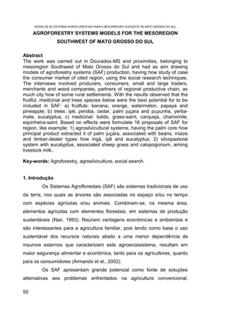 MODELOS DE SISTEMAS AGROFLORESTAIS PARA A MESORREGIÃO SUDOESTE DE MATO GROSSO DO SUL

     AGROFORESTRY SYSTEMS MODELS FOR THE MESOREGION
                  SOUTHWEST OF MATO GROSSO DO SUL

Abstract
The work was carried out in Dourados-MS and proximities, belonging to
mesoregion Southwest of Mato Grosso do Sul and had as aim drawing
models of agroforestry systems (SAF) production, having how study of case
the consumer market of cited region, using the social research techniques.
The interviews involved producers, consumers, small and large traders,
merchants and wood companies, partners of regional productive chain, as
much city how of some rural settlements. With the results observed that the
fruitful, medicinal and trees species below were the best potential for to be
included in SAF: a) fruitfuls: banana, orange, watermelon, papaya and
pineapple; b) trees: ipê, peroba, cedar, palm juçara and pupunha, yerba-
mate, eucalyptus; c) medicinal: boldo, grass-saint, carqueja, chamomile,
espinheira-saint. Based on effects were formulate 16 proposals of SAF for
region, like example: 1) agrosilvicultural systems, having the palm core how
principal product extracted it of palm juçara, associated with beans, maize
and timber-dealer types how ingá, ipê and eucalyptus; 2) silvopastoral
system with eucalyptus, associated sheep grass and calopogonium, aiming
livestock milk..

Key-words: Agroforestry, agrosilviculture, social search.


1. Introdução
         Os Sistemas Agroflorestais (SAF) são sistemas tradicionais de uso
da terra, nos quais as árvores são associadas no espaço e/ou no tempo
com espécies agrícolas e/ou animais. Combinam-se, na mesma área,
elementos agrícolas com elementos florestais, em sistemas de produção
sustentáveis (Nair, 1993). Reúnem vantagens econômicas e ambientais e
são interessantes para a agricultura familiar, pois tendo como base o uso
sustentável dos recursos naturais aliado a uma menor dependência de
insumos externos que caracterizam este agroecossistema, resultam em
maior segurança alimentar e econômica, tanto para os agricultores, quanto
para os consumidores (Armando et al., 2002).
         Os SAF apresentam grande potencial como fonte de soluções
alternativas aos problemas enfrentados na agricultura convencional,

50
 