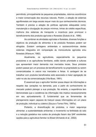 Revista Extensão Rural, DEAER/PPGExR – CCR – UFSM, Ano XVII, n° 19, Jan – Jun de 2010



permitindo, principalmente às pequenas propriedades, retornos econômicos
e maior conservação dos recursos naturais. Porém, a adoção de sistemas
agroflorestais em larga escala requer mais do que conhecimentos técnicos.
Também é preciso a adoção de políticas agrícolas adequadas como:
manutenção e divulgação de preços mínimos, linhas de crédito específicas,
melhoria dos sistemas de transporte e incentivos para promover o
beneficiamento dos produtos agrícolas e florestais (Dubois et al., 1996).
         Ao combinar as atividades agrícolas e florestais, diversas funções e
objetivos da produção de alimentos e de produtos florestais podem ser
atingidos. Existem vantagens ambientais e socioeconômicas destes
sistemas integrados em comparação às monoculturas agrícolas e/ou
florestais (Wiersum, 1982).
         Atualmente,           os      agricultores,           especialmente               os       pequenos
produtores e os agricultores familiares, estão dando prioridade a culturas
que apresentam maior demanda nos mercados locais. Seus produtos
podem passar por um processo de beneficiamento na propriedade ou serem
comercializadas in natura nos mercados e feiras. A vantagem de se
trabalhar com produtos beneficiados está associada à maior agregação de
valor no ato da comercialização (Vila-Boas, 1991).
         É essencial que o agricultor familiar possa dispor de informações a
respeito das variações na demanda, pois a partir do conhecimento do
mercado poderá planejar a sua produção. No entanto, a experiência tem
demonstrado que a existência da informação não implica necessariamente
em   seu   aproveitamento.               É     fundamental             que       as     ferramentas      de
planejamento sejam capazes de traduzir essas informações em um plano
de produção, individual ou coletivo (Souza e Torres Filho, 1997a).
         Portanto, a diversificação de produtos, a maior segurança
alimentar, a sustentabilidade ambiental, o incremento na fertilidade do solo
e a redução gradativa nos custos de produção fazem dos SAF excelentes
opções para a agricultura familiar no Brasil (Armando et al., 2002).


                                                                                                          51
 