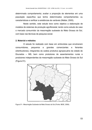Revista Extensão Rural, DEAER/PPGExR – CCR – UFSM, Ano XVII, n° 19, Jan – Jun de 2010



determinado comportamento; avaliar a proporção de elementos em uma
população       específica          que       tenha       determinados              comportamentos           ou
características e verificar a existências de variáveis (Mattar, 2005).
          Neste sentido, este estudo teve como objetivo a elaboração de
modelos de sistemas de produção agroflorestal, tendo como estudo de caso
o mercado consumidor da mesorregião sudoeste do Mato Grosso do Sul,
com base nas técnicas de pesquisa social.


2. Material e métodos
          O estudo foi realizado com base em entrevistas que envolveram
consumidores,           pequenos             e       grandes           comerciantes              e     feirantes
(distribuidores), integrantes da cadeia produtiva agropecuária da cidade de
Dourados – MS, bem como produtores de assentamentos rurais e
produtores independentes da mesorregião sudoeste do Mato Grosso do Sul
(Figura 01).




Figura 01 - Mesorregião Sudoeste de Mato Grosso do Sul (Fonte: IBGE, 2008).




                                                                                                             53
 