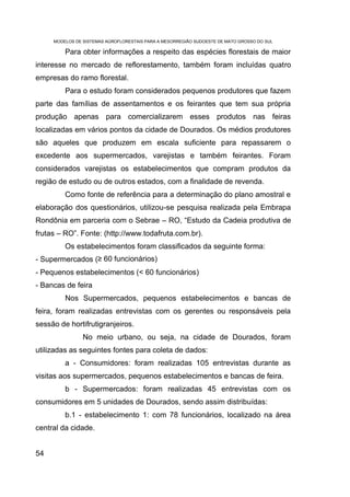 MODELOS DE SISTEMAS AGROFLORESTAIS PARA A MESORREGIÃO SUDOESTE DE MATO GROSSO DO SUL

         Para obter informações a respeito das espécies florestais de maior
interesse no mercado de reflorestamento, também foram incluídas quatro
empresas do ramo florestal.
         Para o estudo foram considerados pequenos produtores que fazem
parte das famílias de assentamentos e os feirantes que tem sua própria
produção apenas para comercializarem esses produtos nas feiras
localizadas em vários pontos da cidade de Dourados. Os médios produtores
são aqueles que produzem em escala suficiente para repassarem o
excedente aos supermercados, varejistas e também feirantes. Foram
considerados varejistas os estabelecimentos que compram produtos da
região de estudo ou de outros estados, com a finalidade de revenda.
         Como fonte de referência para a determinação do plano amostral e
elaboração dos questionários, utilizou-se pesquisa realizada pela Embrapa
Rondônia em parceria com o Sebrae – RO, “Estudo da Cadeia produtiva de
frutas – RO”. Fonte: (http://www.todafruta.com.br).
         Os estabelecimentos foram classificados da seguinte forma:
- Supermercados (≥ 60 funcionários)
- Pequenos estabelecimentos (< 60 funcionários)
- Bancas de feira
         Nos Supermercados, pequenos estabelecimentos e bancas de
feira, foram realizadas entrevistas com os gerentes ou responsáveis pela
sessão de hortifrutigranjeiros.
                No meio urbano, ou seja, na cidade de Dourados, foram
utilizadas as seguintes fontes para coleta de dados:
         a - Consumidores: foram realizadas 105 entrevistas durante as
visitas aos supermercados, pequenos estabelecimentos e bancas de feira.
         b - Supermercados: foram realizadas 45 entrevistas com os
consumidores em 5 unidades de Dourados, sendo assim distribuídas:
         b.1 - estabelecimento 1: com 78 funcionários, localizado na área
central da cidade.


54
 