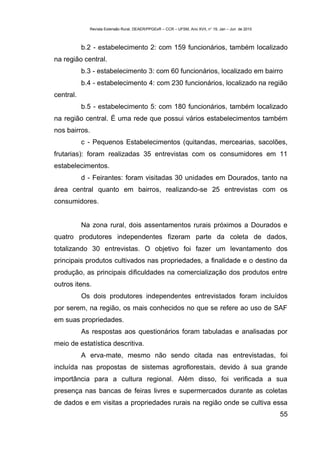 Revista Extensão Rural, DEAER/PPGExR – CCR – UFSM, Ano XVII, n° 19, Jan – Jun de 2010



           b.2 - estabelecimento 2: com 159 funcionários, também localizado
na região central.
           b.3 - estabelecimento 3: com 60 funcionários, localizado em bairro
           b.4 - estabelecimento 4: com 230 funcionários, localizado na região
central.
           b.5 - estabelecimento 5: com 180 funcionários, também localizado
na região central. É uma rede que possui vários estabelecimentos também
nos bairros.
           c - Pequenos Estabelecimentos (quitandas, mercearias, sacolões,
frutarias): foram realizadas 35 entrevistas com os consumidores em 11
estabelecimentos.
           d - Feirantes: foram visitadas 30 unidades em Dourados, tanto na
área central quanto em bairros, realizando-se 25 entrevistas com os
consumidores.


           Na zona rural, dois assentamentos rurais próximos a Dourados e
quatro produtores independentes fizeram parte da coleta de dados,
totalizando 30 entrevistas. O objetivo foi fazer um levantamento dos
principais produtos cultivados nas propriedades, a finalidade e o destino da
produção, as principais dificuldades na comercialização dos produtos entre
outros itens.
           Os dois produtores independentes entrevistados foram incluídos
por serem, na região, os mais conhecidos no que se refere ao uso de SAF
em suas propriedades.
           As respostas aos questionários foram tabuladas e analisadas por
meio de estatística descritiva.
           A erva-mate, mesmo não sendo citada nas entrevistadas, foi
incluída nas propostas de sistemas agroflorestais, devido à sua grande
importância para a cultura regional. Além disso, foi verificada a sua
presença nas bancas de feiras livres e supermercados durante as coletas
de dados e em visitas a propriedades rurais na região onde se cultiva essa
                                                                                                     55
 