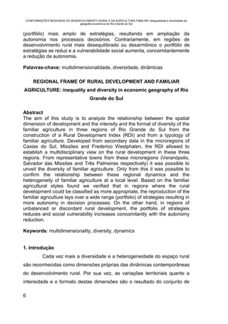 CONFORMAÇÕES REGIONAIS DO DESENVOLVIMENTO RURAL E DA AGRICULTURA FAMILIAR: desigualdade e diversidade da
                                geografia econômica do Rio Grande do Sul


(portfólio) mais amplo de estratégias, resultando em ampliação da
autonomia nos processos decisórios. Contrariamente, em regiões de
desenvolvimento rural mais desequilibrado ou desarmônico o portfólio de
estratégias se reduz e a vulnerabilidade social aumenta, concomitantemente
a redução da autonomia.

Palavras-chave: multidimensionalidade, diversidade, dinâmicas

     REGIONAL FRAME OF RURAL DEVELOPMENT AND FAMILIAR
AGRICULTURE: inequality and diversity in economic geography of Rio
                                          Grande do Sul

Abstract
The aim of this study is to analyze the relationship between the spatial
dimension of development and the intensity and the format of diversity of the
familiar agriculture in three regions of Rio Grande do Sul from the
construction of a Rural Development Index (RDI) and from a typology of
familiar agriculture. Developed from secondary data in the microregions of
Caxias do Sul, Missões and Frederico Westphalen, the RDI allowed to
establish a multidisciplinary view on the rural development in these three
regions. From representative towns from these microregions (Veranópolis,
Salvador das Missões and Três Palmeiras respectively) it was possible to
unveil the diversity of familiar agriculture. Only from this it was possible to
confirm the relationship between these regional dynamics and the
heterogeneity of familiar agriculture at a local level. Based on the familiar
agricultural styles found we verified that in regions where the rural
development could be classified as more appropriate, the reproduction of the
familiar agriculture lays over a wide range (portfolio) of strategies resulting in
more autonomy in decision processes. On the other hand, in regions of
unbalanced or discordant rural development, the portfolio of strategies
reduces and social vulnerability increases concomitantly with the autonomy
reduction.

Keywords: multidimensionality, diversity, dynamics


1. Introdução
           Cada vez mais a diversidade e a heterogeneidade do espaço rural
são reconhecidas como dimensões próprias das dinâmicas contemporâneas
do desenvolvimento rural. Por sua vez, as variações territoriais quanto a
intensidade e o formato destas dimensões são o resultado do conjunto de

6
 
