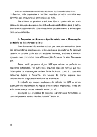MODELOS DE SISTEMAS AGROFLORESTAIS PARA A MESORREGIÃO SUDOESTE DE MATO GROSSO DO SUL

conhecidas pela população e também aqueles produtos expostos nos
carrinhos dos ambulantes e em barracas de feira.
           No entanto, os produtos medicinais têm ocupado cada vez mais
espaço no consumo popular, o que indica boas possibilidades para o cultivo
em sistemas agroflorestais, com conseqüente processamento e embalagem
para comercialização.


           h. Propostas de Sistemas Agroflorestais para a Mesorregião
Sudoeste de Mato Grosso do Sul
           Com base nas informações obtidas por meio das entrevistas junto
aos consumidores, distribuidores, reflorestadoras e agricultores, foi possível
detalhar e concluir quais são as espécies frutíferas, arbóreas e culturas
agrícolas mais procuradas para a Mesorregião Sudoeste de Mato Grosso do
Sul.
           Foram então propostos alguns SAF que incluem as preferências
populares detectadas. Por outro lado, algumas espécies nativas que não
fazem parte da mesorregião também foram incluídas, como é o caso das
palmeiras Juçara e Pupunha, em função de grande procura nas
reflorestadoras, diagnosticada durante as entrevistas.
           A inclusão de plantas produtoras de palmito nos SAF a serem
eventualmente implantados na região é de essencial importância, tendo em
vista o mercado promissor referente a este produto.
           Exemplos de propostas de sistemas agroflorestais formuladas a
partir do presente estudo são descritos na Tabela 10.




68
 