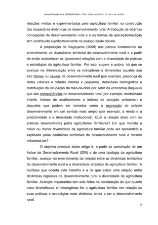 Revista Extensão Rural, DEAER/PPGExR – CCR – UFSM, Ano XVII, n° 19, Jan – Jun de 2010



relações vividas e experimentadas pela agricultura familiar na construção
das respectivas dinâmicas de desenvolvimento rural. A tradução de distintas
concepções de desenvolvimento rural e suas formas de aplicação/medição
tem contribuído significativamente no avanço deste debate.
         A proposição de Kageyama (2008) nos parece fundamental ao
entendimento da diversidade territorial do desenvolvimento rural e a partir
de então estabelecer as (possíveis) relações com a diversidade de práticas
e estratégias da agricultura familiar. Por isso, sugere a autora, há que se
avançar na diferenciação entre os indicadores e dimensões aqueles que
são fatores ou causas de desenvolvimento rural (por exemplo, presença de
redes urbanas e cidades médias e pequenas, densidade demográfica e
distribuição da ocupação da mão-de-obra por setor da economia) daqueles
que são conseqüências do desenvolvimento rural (por exemplo, mortalidade
infantil, índices de analfabetismo e índices de poluição ambiental) e
daqueles que podem ser tomados como a expressão do próprio
desenvolvimento em um sentido mais amplo (por exemplo, a renda e a
produtividade e a densidade institucional). Qual a relação disso com as
práticas desenvolvidas pelos agricultores familiares? Em que medida a
maior ou menor diversidade da agricultura familiar pode ser apreendida e
explicada pelas dinâmicas territoriais do desenvolvimento rural e mesmo
influenciá-las?
         O objetivo principal deste artigo é, a partir da construção de um
Índice de Desenvolvimento Rural (IDR) e de uma tipologia da agricultura
familiar, avançar no entendimento da relação entre as dinâmicas territoriais
do desenvolvimento rural e a diversidade empírica da agricultura familiar. A
hipótese que orienta este trabalho é a de que existe uma relação entre
dinâmicas regionais de desenvolvimento rural e diversidade da agricultura
familiar. Avanços importantes tem sido feitos na constatação de que quanto
mais diversificada e heterogênea for a agricultura familiar em relação as
suas práticas e estratégias mais dinâmico tende a ser o desenvolvimento
rural.
                                                                                                    7
 