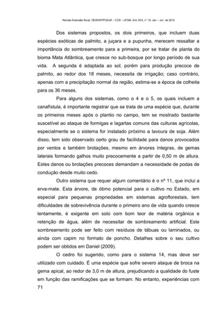 Revista Extensão Rural, DEAER/PPGExR – CCR – UFSM, Ano XVII, n° 19, Jan – Jun de 2010



         Dos sistemas propostos, os dois primeiros, que incluem duas
espécies exóticas de palmito, a juçara e a pupunha, merecem ressaltar a
importância do sombreamento para a primeira, por se tratar de planta do
bioma Mata Atlântica, que cresce no sub-bosque por longo período de sua
vida.   A segunda é adaptada ao sol, porém para produção precoce de
palmito, ao redor dos 18 meses, necessita de irrigação; caso contrário,
apenas com a precipitação normal da região, estima-se a época de colheita
para os 36 meses.
         Para alguns dos sistemas, como o 4 e o 5, os quais incluem a
canafístula, é importante registrar que se trata de uma espécie que, durante
os primeiros meses após o plantio no campo, tem se mostrado bastante
suscetível ao ataque de formigas e lagartas comuns das culturas agrícolas,
especialmente se o sistema for instalado próximo a lavoura de soja. Além
disso, tem sido observado certo grau de facilidade para danos provocados
por ventos e também brotações, mesmo em árvores íntegras, de gemas
laterais formando galhos muito precocemente a partir de 0,50 m de altura.
Estes danos ou brotações precoces demandam a necessidade de podas de
condução desde muito cedo.
         Outro sistema que requer algum comentário é o nº 11, que inclui a
erva-mate. Esta árvore, de ótimo potencial para o cultivo no Estado, em
especial para pequenas propriedades em sistemas agroflorestais, tem
dificuldades de sobrevivência durante o primeiro ano de vida quando cresce
lentamente, é exigente em solo com bom teor de matéria orgânica e
retenção de água, além de necessitar de sombreamento artificial. Este
sombreamento pode ser feito com resíduos de tábuas ou laminados, ou
ainda com capim no formato de poncho. Detalhes sobre o seu cultivo
podem ser obtidos em Daniel (2009).
         O cedro foi sugerido, como para o sistema 14, mas deve ser
utilizado com cuidado. É uma espécie que sofre severo ataque de broca na
gema apical, ao redor de 3,0 m de altura, prejudicando a qualidade do fuste
em função das ramificações que se formam. No entanto, experiências com
71
 