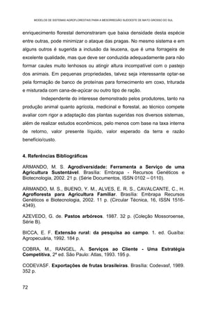 MODELOS DE SISTEMAS AGROFLORESTAIS PARA A MESORREGIÃO SUDOESTE DE MATO GROSSO DO SUL



enriquecimento florestal demonstraram que baixa densidade desta espécie
entre outras, pode minimizar o ataque das pragas. No mesmo sistema e em
alguns outros é sugerida a inclusão da leucena, que é uma forrageira de
excelente qualidade, mas que deve ser conduzida adequadamente para não
formar caules muito lenhosos ou atingir altura incompatível com o pastejo
dos animais. Em pequenas propriedades, talvez seja interessante optar-se
pela formação de banco de proteínas para fornecimento em coxo, triturada
e misturada com cana-de-açúcar ou outro tipo de ração.
         Independente do interesse demonstrado pelos produtores, tanto na
produção animal quanto agrícola, medicinal e florestal, ao técnico compete
avaliar com rigor a adaptação das plantas sugeridas nos diversos sistemas,
além de realizar estudos econômicos, pelo menos com base na taxa interna
de retorno, valor presente líquido, valor esperado da terra e razão
benefício/custo.


4. Referências Bibliográficas

ARMANDO, M. S. Agrodiversidade: Ferramenta a Serviço de uma
Agricultura Sustentável. Brasília: Embrapa - Recursos Genéticos e
Biotecnologia, 2002. 21 p. (Série Documentos, ISSN 0102 – 0110).

ARMANDO, M. S., BUENO, Y. M., ALVES, E. R. S., CAVALCANTE, C., H.
Agrofloresta para Agricultura Familiar. Brasília: Embrapa Recursos
Genéticos e Biotecnologia, 2002. 11 p. (Circular Técnica, 16, ISSN 1516-
4349).

AZEVEDO, G. de. Pastos arbóreos. 1987. 32 p. (Coleção Mossoroense,
Série B).

BICCA, E. F. Extensão rural: da pesquisa ao campo. 1. ed. Guaíba:
Agropecuária, 1992. 184 p.

COBRA, M., RANGEL, A. Serviços ao Cliente - Uma Estratégia
Competitiva, 2ª ed. São Paulo: Atlas, 1993. 195 p.

CODEVASF. Exportações de frutas brasileiras. Brasília: Codevasf, 1989.
352 p.


72
 