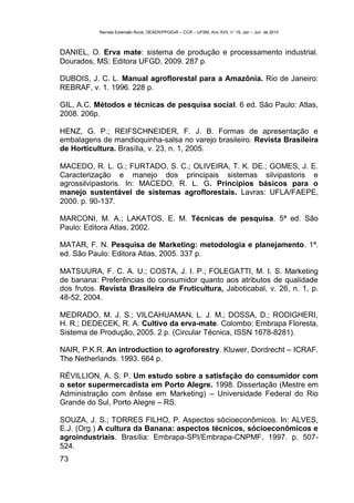 Revista Extensão Rural, DEAER/PPGExR – CCR – UFSM, Ano XVII, n° 19, Jan – Jun de 2010



DANIEL, O. Erva mate: sistema de produção e processamento industrial.
Dourados, MS: Editora UFGD, 2009. 287 p.

DUBOIS, J. C. L. Manual agroflorestal para a Amazônia. Rio de Janeiro:
REBRAF, v. 1. 1996. 228 p.

GIL, A.C. Métodos e técnicas de pesquisa social. 6 ed. São Paulo: Atlas,
2008. 206p.

HENZ, G. P.; REIFSCHNEIDER, F. J. B. Formas de apresentação e
embalagens de mandioquinha-salsa no varejo brasileiro. Revista Brasileira
de Horticultura. Brasília, v. 23, n. 1, 2005.

MACEDO, R. L. G.; FURTADO, S. C.; OLIVEIRA, T. K. DE.; GOMES, J. E.
Caracterização e manejo dos principais sistemas silvipastoris e
agrossilvipastoris. In: MACEDO, R. L. G. Princípios básicos para o
manejo sustentável de sistemas agroflorestais. Lavras: UFLA/FAEPE,
2000. p. 90-137.

MARCONI, M. A.; LAKATOS, E. M. Técnicas de pesquisa. 5ª ed. São
Paulo: Editora Atlas, 2002.

MATAR, F. N. Pesquisa de Marketing: metodologia e planejamento. 1ª.
ed. São Paulo: Editora Atlas, 2005. 337 p.

MATSUURA, F. C. A. U.; COSTA, J. I. P.; FOLEGATTI, M. I. S. Marketing
de banana: Preferências do consumidor quanto aos atributos de qualidade
dos frutos. Revista Brasileira de Fruticultura, Jaboticabal, v. 26, n. 1, p.
48-52, 2004.

MEDRADO, M. J. S.; VILCAHUAMAN, L. J. M.; DOSSA, D.; RODIGHERI,
H. R.; DEDECEK, R. A. Cultivo da erva-mate. Colombo: Embrapa Floresta,
Sistema de Produção, 2005. 2 p. (Circular Técnica, ISSN 1678-8281).

NAIR, P.K.R. An introduction to agroforestry. Kluwer, Dordrecht – ICRAF.
The Netherlands. 1993. 664 p.

RÉVILLION, A. S. P. Um estudo sobre a satisfação do consumidor com
o setor supermercadista em Porto Alegre. 1998. Dissertação (Mestre em
Administração com ênfase em Marketing) – Universidade Federal do Rio
Grande do Sul, Porto Alegre – RS.

SOUZA, J. S.; TORRES FILHO, P. Aspectos sócioeconômicos. In: ALVES,
E.J. (Org.) A cultura da Banana: aspectos técnicos, sócioeconômicos e
agroindustriais. Brasília: Embrapa-SPI/Embrapa-CNPMF, 1997. p. 507-
524.
73
 