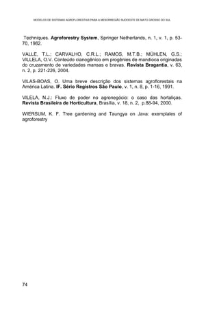 MODELOS DE SISTEMAS AGROFLORESTAIS PARA A MESORREGIÃO SUDOESTE DE MATO GROSSO DO SUL




 Techniques. Agroforestry System, Springer Netherlands, n. 1, v. 1, p. 53-
70, 1982.

VALLE, T.L.; CARVALHO, C.R.L.; RAMOS, M.T.B.; MÜHLEN, G.S.;
VILLELA, O.V. Conteúdo cianogênico em progênies de mandioca originadas
do cruzamento de variedades mansas e bravas. Revista Bragantia, v. 63,
n. 2, p. 221-226, 2004.

VILAS-BOAS, O. Uma breve descrição dos sistemas agroflorestais na
América Latina. IF. Sério Registros São Paulo, v. 1, n. 8, p. 1-16, 1991.

VILELA, N.J.: Fluxo de poder no agronegócio: o caso das hortaliças.
Revista Brasileira de Horticultura, Brasília, v. 18, n. 2, p.88-94, 2000.

WIERSUM, K. F. Tree gardening and Taungya on Java: exemplales of
agroforestry




74
 