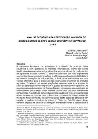 Revista Extensão Rural, DEAER/PPGExR – CCR – UFSM, Ano XVII, n° 19, Jan – Jun de 2010




              ANÁLISE ECONÔMICA DA CERTIFICAÇÃO NA CADEIA DE
    CITROS: ESTUDO DE CASO DE UMA COOPERATIVA NO VALE DO
                                                   CAÍ-RS

                                                                                                        1
                                                                                 Andrea Cristina Dörr
                                                                                                      2
                                                                               Maykell Leite da Costa
                                                                                                      3
                                                                               Marcos Alves dos Reys
                                                                                                      4
                                                                                          Aline Zulian

Resumo
A crescente tendência na fruticultura é o desafio de produzir frutas
saudáveis e com qualidade. O mercado internacional, diante das novas
tendências do consumidor, exige alimentos seguros e livres de qualquer tipo
de agravante à saúde humana. O setor frutícola é um dos mais importantes
segmentos do agronegócio brasileiro e, além da sua elevada rentabilidade e
expressiva utilização de mão-de-obra, a fruticultura constitui-se em uma
valiosa alternativa para a expansão das exportações brasileiras de produtos
agrícolas. O reflexo das novas exigências internacionais é a adoção de
selos de certificação que comprovam a qualidade e sanidade do produto. As
recentes crises alimentares na Europa fizeram com que os consumidores se
mobilizassem para exigir maior clareza quanto aos produtos alimentares
consumidos. A exigência por produtos mais saudáveis livres de agrotóxicos
revela tendências futuras para o Brasil na conquista de novos nichos de
mercado. Neste contexto, os objetivos gerais desta pesquisa consistem em
estudar a cadeia produtiva de citros no Vale do Caí-RS. Além disso,
também objetiva-se analisar as relações contratuais entre a cooperativa e

1
  Professora Adjunta do Departamento de Ciências Econômicas, Universidade Federal de Santa Maria,
Doutora em Economia pela Universidade de Hannover, Alemanha. Email: andreadoerr@yahoo.com.br,
telefone: 55 99734776
2
   Aluno de Mestrado em Extensão Rural da Universidade Federal de Santa Maria, Engenheiro Agrônomo
pela Universidade Federal de Santa Maria. Email: maykellcosta@gmail.com. Telefone: 55 84294039
3
   Professor Adjunto do Departamento de Educação Agrícola e Extensão Rural, Universidade Federal de
Santa Maria, Doutor em Engenharia Agrícola pela Universidade de Hohenheim, Alemanha. Email:
m_reys@hotmail.com . Telefone: 55 3220 8085
4
    Acadêmica do Curso de Ciências Econômicas, Universidade Federal de Santa Maria. Email:
alinezulian@hotmail.com telefone: 54 99674945
                                                                                                       75
 