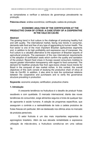 ANÁLISE ECONÔMICA DA CERTIFICAÇÃO NA CADEIA DE CITROS: ESTUDO DE CASO DE UMA COOPERATIVA NO VALE DO
                                                CAÍ-RS


os compradores e verificar a estrutura de governança prevalecente na
produção.

Palavras-chave: análise econômica; certificação; cadeia de produção

         ECONOMIC ANALYSIS OF THE CERTIFICATION AT THE
PRODUCTIVE CHAIN OF CITRUS: A CASE STUDY OF A COOPERATIVE
                  IN THE VALE DO CAÍ-RS

Abstract
The growing trend in fruit culture is the challenge of producing healthy fruit
and with quality. The international market, facing new trends in consumer,
demands safe food and free of any type of aggravating to human health. The
fruit sector is one of the most important Brazilian agribusiness segments
and, in addition to its high profitability and expressive use of manpower, the
fruit culture is a valuable alternative to the expansion of Brazilian exports of
agricultural products. The expression of the new international requirements
is the adoption of certification seals which confirm the quality and sanitation
of the product. Recent food crises in Europe caused consumers mobilize to
require greater information transparency with regard to food consumed. The
demand for healthier products free from agro-toxics shows future trends for
Brazil in the conquest of new market niches. In this context, the overall
objectives of this work consist of studying the productive chain of citrus at
Vale do Caí-RS. In addition, it also aims to look the contractual relations
between the cooperative and purchasers and to verify the governance
structure prevailing in production.

Keywords: economic analysis; certification; productive chains

1. Introdução
           A crescente tendência na fruticultura é o desafio de produzir frutas
saudáveis e com qualidade. O mercado internacional, diante das novas
tendências do consumidor, exige alimentos seguros e livres de qualquer tipo
de agravante à saúde humana. A adoção de programas específicos, que
asseguram o controle e a rastreabilidade de toda a cadeia produtiva de
frutas frescas em particular, têm-se destacado nos últimos anos no mercado
de produtos perecíveis.
           O setor frutícola é um dos mais importantes segmentos do
agronegócio brasileiro. Além da sua elevada rentabilidade e expressiva
utilização de mão-de-obra, a fruticultura constitui-se em uma valiosa

76
 