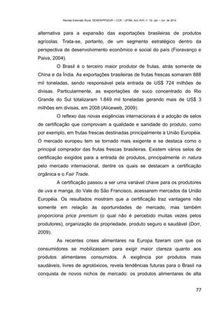 Revista Extensão Rural, DEAER/PPGExR – CCR – UFSM, Ano XVII, n° 19, Jan – Jun de 2010



alternativa para a expansão das exportações brasileiras de produtos
agrícolas. Trata-se, portanto, de um segmento estratégico dentro da
perspectiva de desenvolvimento econômico e social do país (Fioravanço e
Paiva, 2004).
           O Brasil é o terceiro maior produtor de frutas, atrás somente de
China e da Índia. As exportações brasileiras de frutas frescas somaram 888
mil toneladas, sendo responsável pela entrada de US$ 724 milhões de
divisas. Particularmente, as exportações de suco concentrado do Rio
Grande do Sul totalizaram 1.849 mil toneladas gerando mais de US$ 3
milhões em divisas, em 2008 (Aliceweb, 2009).
           O reflexo das novas exigências internacionais é a adoção de selos
de certificação que comprovam a qualidade e sanidade do produto, como
por exemplo, em frutas frescas destinadas principalmente à União Européia.
O mercado europeu tem se tornado mais exigente e se destaca como o
principal comprador das frutas frescas brasileiras. Existem vários selos de
certificação exigidos para a entrada de produtos, principalmente in natura
pelo mercado internacional, dentre os quais se destacam a certificação
orgânica e o Fair Trade.
           A certificação passou a ser uma variável chave para os produtores
de uva e manga, do Vale do São Francisco, acessarem mercados da União
Européia. Os resultados mostram que a certificação traz vantagens não
somente em relação às oportunidades de mercado, mas também
proporciona price premium (o qual não é percebido muitas vezes pelos
produtores), organização da propriedade, produto seguro e saudável (Dorr,
2009).
           As recentes crises alimentares na Europa fizeram com que os
consumidores se mobilizassem para exigir maior clareza quanto aos
produtos     alimentares consumidos.                     A exigência por produtos mais
saudáveis, livres de agrotóxicos, revela tendências futuras para o Brasil na
conquista de novos nichos de mercado: os produtos alimentares de alta


                                                                                                     77
 