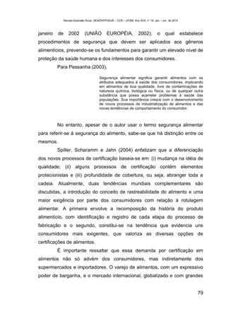 Revista Extensão Rural, DEAER/PPGExR – CCR – UFSM, Ano XVII, n° 19, Jan – Jun de 2010



janeiro   de      2002        (UNIÃO           EUROPÉIA,              2002),        o     qual         estabelece
procedimentos de segurança que devem ser aplicados aos gêneros
alimentícios, prevendo-se os fundamentos para garantir um elevado nível de
proteção da saúde humana e dos interesses dos consumidores.
          Para Pessanha (2003),

                                         Segurança alimentar significa garantir alimentos com os
                                         atributos adequados à saúde dos consumidores, implicando
                                         em alimentos de boa qualidade, livre de contaminações de
                                         natureza química, biológica ou física, ou de qualquer outra
                                         substância que possa acarretar problemas à saúde das
                                         populações. Sua importância cresce com o desenvolvimento
                                         de novos processos de industrialização de alimentos e das
                                         novas tendências de comportamento do consumidor.



          No entanto, apesar de o autor usar o termo segurança alimentar
para referir-se à segurança do alimento, sabe-se que há distinção entre os
mesmos.
          Spiller, Scharamm e Jahn (2004) enfatizam que a diferenciação
dos novos processos de certificação baseia-se em: (i) mudança na idéia de
qualidade; (ii) alguns processos de certificação contém elementos
protecionistas e (iii) profundidade de cobertura, ou seja, abranger toda a
cadeia. Atualmente, duas tendências mundiais complementares são
discutidas, a introdução do conceito de rastreabilidade do alimento e uma
maior exigência por parte dos consumidores com relação à rotulagem
alimentar. A primeira envolve a recomposição da história do produto
alimentício, com identificação e registro de cada etapa do processo de
fabricação e o segundo, constitui-se na tendência que evidencia uns
consumidores mais exigentes, que valoriza as diversas opções de
certificações de alimentos.
          É importante ressaltar que essa demanda por certificação em
alimentos não só advém dos consumidores, mas indiretamente dos
supermercados e importadores. O varejo de alimentos, com um expressivo
poder de barganha, e o mercado internacional, globalizado e com grandes


                                                                                                              79
 