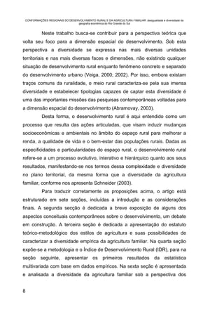CONFORMAÇÕES REGIONAIS DO DESENVOLVIMENTO RURAL E DA AGRICULTURA FAMILIAR: desigualdade e diversidade da
                                geografia econômica do Rio Grande do Sul


           Neste trabalho busca-se contribuir para a perspectiva teórica que
volta seu foco para a dimensão espacial do desenvolvimento. Sob esta
perspectiva a diversidade se expressa nas mais diversas unidades
territoriais e nas mais diversas faces e dimensões, não existindo qualquer
situação de desenvolvimento rural enquanto fenômeno concreto e separado
do desenvolvimento urbano (Veiga, 2000; 2002). Por isso, embora existam
traços comuns da ruralidade, o meio rural caracteriza-se pela sua imensa
diversidade e estabelecer tipologias capazes de captar esta diversidade é
uma das importantes missões das pesquisas contemporâneas voltadas para
a dimensão espacial do desenvolvimento (Abramovay, 2003).
           Desta forma, o desenvolvimento rural é aqui entendido como um
processo que resulta das ações articuladas, que visam induzir mudanças
socioeconômicas e ambientais no âmbito do espaço rural para melhorar a
renda, a qualidade de vida e o bem-estar das populações rurais. Dadas as
especificidades e particularidades do espaço rural, o desenvolvimento rural
refere-se a um processo evolutivo, interativo e hierárquico quanto aos seus
resultados, manifestando-se nos termos dessa complexidade e diversidade
no plano territorial, da mesma forma que a diversidade da agricultura
familiar, conforme nos apresenta Schneider (2003).
           Para traduzir corretamente as proposições acima, o artigo está
estruturado em sete seções, incluídas a introdução e as considerações
finais. A segunda secção é dedicada a breve exposição de alguns dos
aspectos conceituais contemporâneos sobre o desenvolvimento, um debate
em construção. A terceira seção é dedicada a apresentação do estatuto
teórico-metodológico dos estilos de agricultura e suas possibilidades de
caracterizar a diversidade empírica da agricultura familiar. Na quarta seção
expõe-se a metodologia e o Índice de Desenvolvimento Rural (IDR), para na
seção      seguinte,       apresentar os           primeiros        resultados       da     estatística
multivariada com base em dados empíricos. Na sexta seção é apresentada
e analisada a diversidade da agricultura familiar sob a perspectiva dos


8
 