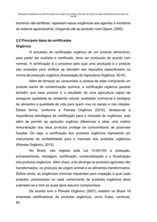 ANÁLISE ECONÔMICA DA CERTIFICAÇÃO NA CADEIA DE CITROS: ESTUDO DE CASO DE UMA COOPERATIVA NO VALE DO
                                                CAÍ-RS


barreiras não-tarifárias, repassam essas exigências aos agentes à montante
do sistema agroindustrial, chegando até ao produtor rural (Spers, 2000).


2.2 Principais tipos de certificados
Orgânico
           O processo de certificação orgânico de um produto alimentício,
para poder ser avaliado e certificado, deve ser produzido de acordo com
normas. A certificação é o processo pelo qual uma produção e o produto
são avaliados para verificar se atendem aos requisitos especificados na
norma de produção orgânica (Associação de Agricultura Orgânica, 2010).
           Além de fornecer ao consumidor a certeza de estar comprando um
produto isento de contaminação química, a certificação orgânica garante
também que esse produto é o resultado de uma agricultura capaz de
assegurar qualidade do ambiente natural, qualidade nutricional e biológica
de alimentos e qualidade de vida para quem vive no campo e nas cidades.
Dessa forma, conforme o Planeta Orgânico (2010), destaca-se a
importância estratégica da certificação para o mercado de orgânicos, pois
além de permitir ao agricultor orgânico diferenciar e obter uma melhor
remuneração dos seus produtos protege os consumidores de possíveis
fraudes. Ou seja, a certificação dos produtos orgânicos representa um
instrumento de confiabilidade para o mercado dos produtos orgânicos
(Planeta Orgânico, 2010).
           No     Brasil,    são     regidas      pela     Lei    10.831/03        a    produção,
processamento, rotulagem, certificação, comercialização e a fiscalização
dos produtos orgânicos. Além disso, a lei abrange os produtos agrícolas não
transformados, os produtos de origem animal e os alimentos transformados.
Define ainda, as exigências mínimas requeridas para inspeção à qual cada
produtor, processador ou cada comerciante de produtos orgânicos deve
submeter-se e com as quais deve assumir compromisso.
           De acordo com o Planeta Orgânico (2007), existem no Brasil 18
empresas certificadoras de produtos orgânicos, como frutas, verduras,
80
 