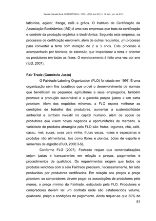 Revista Extensão Rural, DEAER/PPGExR – CCR – UFSM, Ano XVII, n° 19, Jan – Jun de 2010



laticínios, açúcar, frango, café e grãos. O Instituto de Certificação de
Associação Biodinâmica (IBD) é uma das empresas que trata da certificação
e controle da produção orgânica e biodinâmica. Segundo esta empresa, os
processos de certificação envolvem, além de outros requisitos, um processo
para converter a terra com duração de 2 a 3 anos. Este processo é
acompanhado por técnicos de extensão que inspecionar a terra e orientar
os produtores em todas as fases. O monitoramento é feito uma vez por ano
(IBD, 2007).


Fair Trade (Comércio Justo)
        O Fairtrade Labeling Organization (FLO) foi criado em 1997. É uma
organização sem fins lucrativos que provê o desenvolvimento de normas
que beneficiam os pequenos agricultores e seus empregados, também
promove a produção sustentável e a garantia preços justos e um extra
premium. Além dos requisitos mínimos, a FLO espera melhorar as
condições de trabalho dos produtores, aumentar a sustentabilidade
ambiental e também investir no capital humano, além de apoiar os
produtores que visem novos negócios e oportunidades de mercado. A
variedade de produtos abrangida pela FLO são: frutas, legumes, chá, café,
cacau, mel, sucos, uvas para vinho, frutas secas, nozes e especiarias e
produtos não alimentares, tais como flores e plantas, bolas de esporte e
sementes de algodão (FLO, 2006:3-5).
        Conforme FLO (2007), Fairtrade requer que comercializações
sejam justas e transparentes em relação a preços, pagamentos e
procedimentos de qualidade. Os requerimentos exigem que todos os
produtos vendidos com o selo Fairtrade precisam, necessariamente, ter sido
produzidos por produtores certificados. Em relação aos preços e preço
premium, os compradores devem pagar as associações de produtores pelo
menos, o preço mínimo do Fairtrade, estipulado pela FLO. Produtores e
compradores devem ter um contrato onde são estabelecidos volume,
qualidade, preço e condições de pagamento. Ainda requer-se que 50% do
                                                                                                   81
 