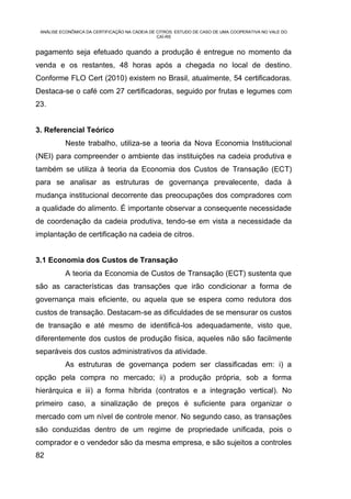 ANÁLISE ECONÔMICA DA CERTIFICAÇÃO NA CADEIA DE CITROS: ESTUDO DE CASO DE UMA COOPERATIVA NO VALE DO
                                                CAÍ-RS


pagamento seja efetuado quando a produção é entregue no momento da
venda e os restantes, 48 horas após a chegada no local de destino.
Conforme FLO Cert (2010) existem no Brasil, atualmente, 54 certificadoras.
Destaca-se o café com 27 certificadoras, seguido por frutas e legumes com
23.


3. Referencial Teórico
           Neste trabalho, utiliza-se a teoria da Nova Economia Institucional
(NEI) para compreender o ambiente das instituições na cadeia produtiva e
também se utiliza à teoria da Economia dos Custos de Transação (ECT)
para se analisar as estruturas de governança prevalecente, dada à
mudança institucional decorrente das preocupações dos compradores com
a qualidade do alimento. É importante observar a consequente necessidade
de coordenação da cadeia produtiva, tendo-se em vista a necessidade da
implantação de certificação na cadeia de citros.


3.1 Economia dos Custos de Transação
           A teoria da Economia de Custos de Transação (ECT) sustenta que
são as características das transações que irão condicionar a forma de
governança mais eficiente, ou aquela que se espera como redutora dos
custos de transação. Destacam-se as dificuldades de se mensurar os custos
de transação e até mesmo de identificá-los adequadamente, visto que,
diferentemente dos custos de produção física, aqueles não são facilmente
separáveis dos custos administrativos da atividade.
           As estruturas de governança podem ser classificadas em: i) a
opção pela compra no mercado; ii) a produção própria, sob a forma
hierárquica e iii) a forma híbrida (contratos e a integração vertical). No
primeiro caso, a sinalização de preços é suficiente para organizar o
mercado com um nível de controle menor. No segundo caso, as transações
são conduzidas dentro de um regime de propriedade unificada, pois o
comprador e o vendedor são da mesma empresa, e são sujeitos a controles
82
 