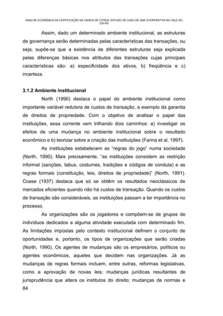 ANÁLISE ECONÔMICA DA CERTIFICAÇÃO NA CADEIA DE CITROS: ESTUDO DE CASO DE UMA COOPERATIVA NO VALE DO
                                                CAÍ-RS


           Assim, dado um determinado ambiente institucional, as estruturas
de governança serão determinadas pelas características das transações, ou
seja, supõe-se que a existência de diferentes estruturas seja explicada
pelas diferenças básicas nos atributos das transações cujas principais
características são: a) especificidade dos ativos, b) freqüência e c)
incerteza.


3.1.2 Ambiente institucional
           North (1990) destaca o papel do ambiente institucional como
importante variável redutora de custos de transação, a exemplo da garantia
de direitos de propriedade. Com o objetivo de analisar o papel das
instituições, essa corrente vem trilhando dois caminhos: a) investigar os
efeitos de uma mudança no ambiente institucional sobre o resultado
econômico e b) teorizar sobre a criação das instituições (Farina et al, 1997).
           As instituições estabelecem as “regras do jogo” numa sociedade
(North, 1990). Mais precisamente, “as instituições consistem as restrição
informal (sanções, tabus, costumes, tradições e códigos de conduta) e as
regras formais (constituição, leis, direitos de propriedade)” (North, 1991).
Coase (1937) destaca que só se obtêm os resultados neoclássicos de
mercados eficientes quando não há custos de transação. Quando os custos
de transação são consideráveis, as instituições passam a ter importância no
processo.
           As organizações são os jogadores e compõem-se de grupos de
indivíduos dedicados a alguma atividade executada com determinado fim.
As limitações impostas pelo contexto institucional definem o conjunto de
oportunidades e, portanto, os tipos de organizações que serão criadas
(North, 1990). Os agentes de mudanças são os empresários, políticos ou
agentes econômicos, aqueles que decidem nas organizações. Já as
mudanças de regras formais incluem, entre outras, reformas legislativas,
como a aprovação de novas leis; mudanças jurídicas resultantes de
jurisprudência que altera os institutos do direito; mudanças de normas e
84
 