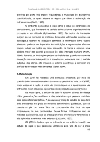 Revista Extensão Rural, DEAER/PPGExR – CCR – UFSM, Ano XVII, n° 19, Jan – Jun de 2010



diretivas por parte dos órgãos reguladores; e mudanças de dispositivos
constitucionais, os quais alteram as regras que ditam a elaboração de
outras normas (North, 1990).
        O ambiente institucional é visto como o locus de parâmetros de
deslocamento, que interferem na decisão sobre a forma organizacional de
produção a ser utilizada (Zylbersztajn, 1995). Os custos de transação
surgem ao se mensurar as múltiplas dimensões valorizadas incluídas na
transação,e quando na execução contratual a informação tenha custos
elevados, podendo ser imperfeita. As instituições e organizações eficazes
podem reduzir os custos de cada transação, de forma a obterem uma
parcela maior dos ganhos potenciais de cada interação humana (North,
1990). Portanto, as instituições podem ser ineficientes quando os custos de
transação dos mercados políticos e econômicos, juntamente com o modelo
subjetivo dos atores, não induzem o sistema econômico a caminhar em
direção de resultados mais eficientes (North, 1990).


4. Metodologia
        Em 2010, foi realizada uma entrevista presencial, por meio de
questionários semi-estruturados com uma cooperativa no Vale do Caí-RS,
onde visitou-se a sede, a usina de compostagem e a agroindústria. As
entrevistas foram gravadas, transcritas e serão discutidas posteriormente.
        De modo geral, o estudo de caso é aplicável quando se deseja
obter generalizações analíticas e não estatísticas que possam contribuir
para certo referencial teórico. A pesquisa por meio de estudos de caso tem
sido enquadrada no grupo de métodos denominados qualitativos, que se
caracteriza por um maior foco na compreensão dos fatos do que
propriamente na sua mensuração. Dessa forma, contrasta-se com os
métodos quantitativos, que se preocupam mais em mensurar fenômenos e
são aplicados a amostras mais extensas (Lazzarini, 1997).
        Gil (1991) destaca que a entrevista é um método inserido no
estudo de caso e que apresenta vantagens pelo fato de ser a mais
                                                                                                   85
 