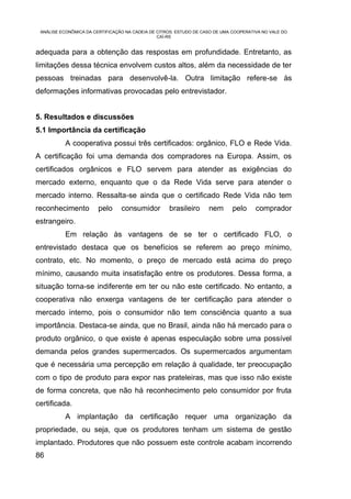 ANÁLISE ECONÔMICA DA CERTIFICAÇÃO NA CADEIA DE CITROS: ESTUDO DE CASO DE UMA COOPERATIVA NO VALE DO
                                                CAÍ-RS


adequada para a obtenção das respostas em profundidade. Entretanto, as
limitações dessa técnica envolvem custos altos, além da necessidade de ter
pessoas treinadas para desenvolvê-la. Outra limitação refere-se às
deformações informativas provocadas pelo entrevistador.


5. Resultados e discussões
5.1 Importância da certificação
           A cooperativa possui três certificados: orgânico, FLO e Rede Vida.
A certificação foi uma demanda dos compradores na Europa. Assim, os
certificados orgânicos e FLO servem para atender as exigências do
mercado externo, enquanto que o da Rede Vida serve para atender o
mercado interno. Ressalta-se ainda que o certificado Rede Vida não tem
reconhecimento          pelo     consumidor         brasileiro      nem       pelo     comprador
estrangeiro.
           Em relação às vantagens de se ter o certificado FLO, o
entrevistado destaca que os benefícios se referem ao preço mínimo,
contrato, etc. No momento, o preço de mercado está acima do preço
mínimo, causando muita insatisfação entre os produtores. Dessa forma, a
situação torna-se indiferente em ter ou não este certificado. No entanto, a
cooperativa não enxerga vantagens de ter certificação para atender o
mercado interno, pois o consumidor não tem consciência quanto a sua
importância. Destaca-se ainda, que no Brasil, ainda não há mercado para o
produto orgânico, o que existe é apenas especulação sobre uma possível
demanda pelos grandes supermercados. Os supermercados argumentam
que é necessária uma percepção em relação à qualidade, ter preocupação
com o tipo de produto para expor nas prateleiras, mas que isso não existe
de forma concreta, que não há reconhecimento pelo consumidor por fruta
certificada.
           A implantação da certificação requer uma organização da
propriedade, ou seja, que os produtores tenham um sistema de gestão
implantado. Produtores que não possuem este controle acabam incorrendo
86
 