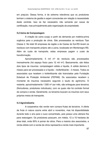 Revista Extensão Rural, DEAER/PPGExR – CCR – UFSM, Ano XVII, n° 19, Jan – Jun de 2010



em prejuízo. Dessa forma, é de extrema relevância que os produtores
tenham o sistema de gestão e sejam conscientes em relação à necessidade
deste controle. Isso se faz necessário não somente por causa da
certificação, mas principalmente pela organização da propriedade.


5.2 Usina de Compostagem
        A criação da usina surgiu a partir da demanda por matéria-prima
orgânica para a produção de citros. São processados os resíduos Tipo
Classe 2. No total 35 empresas da região e de Caxias do Sul-RS levam os
resíduos com transporte próprio até a usina, localizada em Montenegro-RS.
Além do custo de transporte, estas empresas pagam o custo de
transformação.
        Aproximadamente, 5 mil m³ de resíduos são processados
mensalmente (há espaço físico para 12 mil m³). Basicamente, são feitos
dois tipos de insumos: compostagem sólida e líquida. A sólida demora 6
meses para ser processada e a líquida – biofertilizante - 3 meses. Todos os
associados que recebem o biofertilizante são licenciados pela Fundação
Estadual de Proteção Ambiental (FEPAM). Os associados recebem o
montante de insumos necessário segundo o laudo do agrônomo. O
restante, aproximadamente 1.500 m³ por mês, são entregues para terceiros
(floricultores, produtores individuais), com os quais não há contrato formal
de compra e venda. Geralmente, os terceiros buscam os insumos com seus
próprios meios de transporte.


5.3 Agroindústria
        A cooperativa não vende nem compra frutas de terceiros. A oferta
de fruta in natura ocorre entre abril e novembro, mas há disponibilidade
durante todo o ano para o suco concentrado, pois possui uma câmara fria
para estocagem. Os produtores possuem, em média, 12 a 15 hectares de
área total, onde 60% é pomar de citros. Para a maioria dos associados, a
renda obtida com a venda de citros representa a renda mais importante.
                                                                                                   87
 