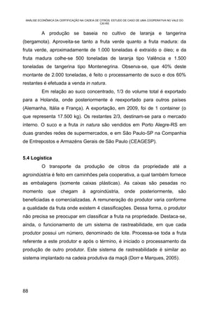 ANÁLISE ECONÔMICA DA CERTIFICAÇÃO NA CADEIA DE CITROS: ESTUDO DE CASO DE UMA COOPERATIVA NO VALE DO
                                                CAÍ-RS


           A produção se baseia no cultivo de laranja e tangerina
(bergamota). Aproveita-se tanto a fruta verde quanto a fruta madura: da
fruta verde, aproximadamente de 1.000 toneladas é extraído o óleo; e da
fruta madura colhe-se 500 toneladas de laranja tipo Valência e 1.500
toneladas de tangerina tipo Montenegrina. Observa-se, que 40% deste
montante de 2.000 toneladas, é feito o processamento de suco e dos 60%
restantes é efetuada a venda in natura.
           Em relação ao suco concentrado, 1/3 do volume total é exportado
para a Holanda, onde posteriormente é reexportado para outros países
(Alemanha, Itália e França). A exportação, em 2009, foi de 1 container (o
que representa 17.500 kg). Os restantes 2/3, destinam-se para o mercado
interno. O suco e a fruta in natura são vendidos em Porto Alegre-RS em
duas grandes redes de supermercados, e em São Paulo-SP na Companhia
de Entrepostos e Armazéns Gerais de São Paulo (CEAGESP).


5.4 Logística
           O transporte da produção de citros da propriedade até a
agroindústria é feito em caminhões pela cooperativa, a qual também fornece
as embalagens (somente caixas plásticas). As caixas são pesadas no
momento       que     chegam        à    agroindústria,        onde     posteriormente,         são
beneficiadas e comercializadas. A remuneração do produtor varia conforme
a qualidade da fruta onde existem 4 classificações. Dessa forma, o produtor
não precisa se preocupar em classificar a fruta na propriedade. Destaca-se,
ainda, o funcionamento de um sistema de rastreabilidade, em que cada
produtor possui um número, denominado de lote. Processa-se toda a fruta
referente a este produtor e após o término, é iniciado o processamento da
produção de outro produtor. Este sistema de rastreabilidade é similar ao
sistema implantado na cadeia produtiva da maçã (Dorr e Marques, 2005).




88
 