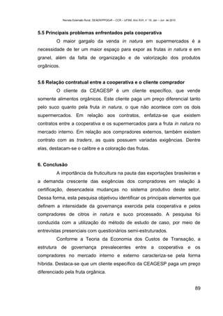 Revista Extensão Rural, DEAER/PPGExR – CCR – UFSM, Ano XVII, n° 19, Jan – Jun de 2010



5.5 Principais problemas enfrentados pela cooperativa
         O maior gargalo da venda in natura em supermercados é a
necessidade de ter um maior espaço para expor as frutas in natura e em
granel, além da falta de organização e de valorização dos produtos
orgânicos.


5.6 Relação contratual entre a cooperativa e o cliente comprador
         O cliente da CEAGESP é um cliente específico, que vende
somente alimentos orgânicos. Este cliente paga um preço diferencial tanto
pelo suco quanto pela fruta in natura, o que não acontece com os dois
supermercados. Em relação aos contratos, enfatiza-se que existem
contratos entre a cooperativa e os supermercados para a fruta in natura no
mercado interno. Em relação aos compradores externos, também existem
contrato com as traders, as quais possuem variadas exigências. Dentre
elas, destacam-se o calibre e a coloração das frutas.


6. Conclusão
         A importância da fruticultura na pauta das exportações brasileiras e
a demanda crescente das exigências dos compradores em relação à
certificação, desencadeia mudanças no sistema produtivo deste setor.
Dessa forma, esta pesquisa objetivou identificar os principais elementos que
definem a intensidade da governança exercida pela cooperativa e pelos
compradores de citros in natura e suco processado. A pesquisa foi
conduzida com a utilização do método de estudo de caso, por meio de
entrevistas presenciais com questionários semi-estruturados.
         Conforme a Teoria da Economia dos Custos de Transação, a
estrutura de governança prevalecentes entre a cooperativa e os
compradores no mercado interno e externo caracteriza-se pela forma
híbrida. Destaca-se que um cliente específico da CEAGESP paga um preço
diferenciado pela fruta orgânica.


                                                                                                     89
 