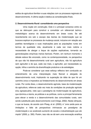 Revista Extensão Rural, DEAER/PPGExR – CCR – UFSM, Ano XVII, n° 19, Jan – Jun de 2010



estilos de agricultura familiar e suas relações com os processos regionais de
desenvolvimento. A última seção é dedica as considerações finais.


2. Desenvolvimento Rural: consolidando uma perspectiva
         Uma noção em construção. Este é o principal consenso entre os
que se debruçam para construir e consolidar um referencial teórico-
metodológico acerca do desenvolvimento em áreas rurais. Se até
recentemente era sob o escopo das teorias da modernização que se
buscava explicar os processos de mudança social, inclusive em relação aos
padrões tecnológicos e suas implicações para as populações rurais em
termos de qualidade vida, atualmente é cada vez mais notória a
necessidade de alargar o leque de opções explicativas, tornando as
generalizações empíricas menos factíveis. Porém, em nenhum momento o
debate esteve tão ancorado, como na contemporaneidade, na perspectiva
de que não há desenvolvimento rural sem agricultura, não há agricultura
sem agricultor e de que, cada vez mais, o agricultor, por necessidade ou
opção, trilha o caminho da diversificação produtiva e de estratégias.
         Pode-se considerar que esse esforço reflexivo tem conduzido ao
entendimento       de       uma       interpretação            mais       flexível       e    alargada   do
desenvolvimento rural, implicando na superação da idéia de que há um
caminho único e imperativo ao fortalecimento do desenvolvimento em áreas
rurais. Por conta disso, o desenvolvimento agrícola, base da modernização
da agricultura, refere-se cada vez mais às condições da produção agrícola
e/ou agropecuária, visto que o paradigma da modernização da agricultura,
que dominou a teoria, as práticas e as políticas, como a principal ferramenta
para elevar a renda e o desenvolvimento das comunidades rurais, vem
sendo substituído pelo desenvolvimento rural (Veiga, 2002). Neste cômputo,
o que se busca, de acordo com Ploeg, et al. (2000), é “uma saída para as
limitações    e     falta     de      perspectivas            intrínsecas          ao        paradigma   da
modernização e ao acelerado aumento de escala e industrialização que ele
impõe” (2000, p. 395). Porém, isso não se dá sem uma renovação analítica
                                                                                                          9
 