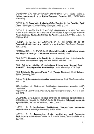 Revista Extensão Rural, DEAER/PPGExR – CCR – UFSM, Ano XVII, n° 19, Jan – Jun de 2010



COMISSÃO DAS COMUNIDADES EUROPÉIAS. Livro verde sobre a
defesa do consumidor na União Européia. Bruxelas, 2001. COM(2001)
[531 final].

DORR, A. C. Economic Analysis of Certification in the Brazilian Fruit
Chain. Göttingen: Cuvillier Verlag Göttingen, 2009. p. 224.

DORR, A. C.; MARQUES, P. V. As Exigências dos Consumidores Europeus
sobre a Maçã Gaúcha na Visão dos Exportadores. Organizações Rurais e
Agroindustriais, Revista Eletrônica de Administração da UFLA, v. 8, n. 1,
2005. p. 40-8.

FARINA, E. M. M. Q.; AZEVEDO, P. F. de; SAES, M. S. M.
Competitividade: mercado, estado e organizações. São Paulo: Singular,
1997. 285p.

FIORAVANÇO, J. C.; PAIVA, M. C. Competitividade e fruticultura como
estratégia de inserção competitiva. Brasília: Sebrae, 2004.

FLO CERT. Operators in Brazil. 2010. Disponível em: <http://www.flo-
cert.net/flo-cert/operators2.php?id=10>. Acesso em: abr. 2010.

FLO. Fairtrade Labeling Organizations International Annual Report
2006/2007: Shaping Global Partnerships. Bonn, Germany, 2006. 30p.

FLO. Fairtrade Standards Fresh Fruit (Except Bananas) Hired Labour.
Bonn, Germany, 2007.

GIL, A. C. N. Técnicas de pesquisa em economia. 2.ed. São Paulo: Atlas,
1991. 195p.

IBD. Institute of Biodynamic Certification Association website. 2007.
Disponível                              em:                         <
http://www.ibd.com.br/Info_DefaultEng.aspx?codigo=queeng>. Acesso em:
set. 2007.

LAZZARINI, S. G. Estudo de caso para fins de pesquisa: aplicabilidade e
aplicações do método. In: FARINA, M. M. Q. (Coord.). Estudo de caso em
agribusiness. São Paulo: Pioneira, 1997. p. 9-23.

NORTH, D. C. Institutions, institutional change and economic
performance. Cambridge: University Press, 1990.

NORTH, D. C. Transaction Costs, Institutions, and Economic
Performance. International Center for Economic Grow. Occasional Paper, v.
30, 1991.
                                                                                                   91
 