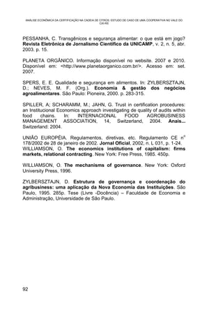 ANÁLISE ECONÔMICA DA CERTIFICAÇÃO NA CADEIA DE CITROS: ESTUDO DE CASO DE UMA COOPERATIVA NO VALE DO
                                                CAÍ-RS




PESSANHA, C. Transgênicos e segurança alimentar: o que está em jogo?
Revista Eletrônica de Jornalismo Científico da UNICAMP, v. 2, n. 5, abr.
2003. p. 15.

PLANETA ORGÂNICO. Informação disponível no website. 2007 e 2010.
Disponível em: <http://www.planetaorganico.com.br/>. Acesso em: set.
2007.

SPERS, E. E. Qualidade e segurança em alimentos. In: ZYLBERSZTAJN,
D.; NEVES, M. F. (Org.). Economia & gestão dos negócios
agroalimentares. São Paulo: Pioneira, 2000. p. 283-315.

SPILLER, A; SCHARAMM, M.; JAHN, G. Trust in certification procedures:
an Institucional Economics approach investigating de quality of audits within
food     chains.    In:  INTERNACIONAL         FOOD      AGROBUSINESS
MANAGEMENT ASSOCIATION, 14, Switzerland, 2004. Anais...
Switzerland: 2004.
                                                                                                       o
UNIÃO EUROPÉIA. Regulamentos, diretivas, etc. Regulamento CE n
178/2002 de 28 de janeiro de 2002. Jornal Oficial, 2002, n. L 031, p. 1-24.
WILLIAMSON, O. The economics institutions of capitalism: firms
markets, relational contracting. New York: Free Press, 1985. 450p.

WILLIAMSON, O. The mechanisms of governance. New York: Oxford
University Press, 1996.

ZYLBERSZTAJN, D. Estrutura de governança e coordenação do
agribusiness: uma aplicação da Nova Economia das Instituições. São
Paulo, 1995. 285p. Tese (Livre -Docência) – Faculdade de Economia e
Administração, Universidade de São Paulo.




92
 