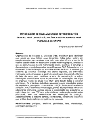 Revista Extensão Rural, DEAER/PPGExR – CCR – UFSM, Ano XVII, n° 19, Jan – Jun de 2010




         METODOLOGIA DE ENVOLVIMENTO DO SETOR PRODUTIVO
    LEITEIRO PARA OBTER VISÃO HOLÍSTICA DE PRIORIDADES PARA
                                     PESQUISA E EXTENSÃO

                                                                                                          1
                                                                            Sérgio Rustichelli Teixeira


Resumo
Organizações de Pesquisa & Extensão (P&E) trabalham para identificar
com atores do setor leiteiro suas demandas. Estas ações podem ser
complementadas para se obter uma visão mais diversificada e ampla. O
objetivo deste trabalho foi desenvolver e testar metodologia para, através da
rede de comunicação de uma microrregião leiteira, identificar e convergir à
diversidade de prioridades gerais e específicas para P&E. Foi conduzido um
estudo em uma microrregião da Austrália e duas no Brasil. A metodologia
combina: (i) construir confiança dos atores regionais, (ii) entrevistas
individuais semi-estruturadas a partir de amostragem intencional e técnica
de bola de neve para identificar a rede de comunicação e colher
informações diversificadas sobre as prioridades da microrregião. Na etapa
(iii) organizar reunião de grupo focal (RGF) para discutir dados e convergir
prioridades. As entrevistas individuais apontaram como prioridades gestão
da propriedade, pastagens, comunicação, nutrição, finanças e trabalho na
atividade. A RGF confirmou comunicação, gestão da propriedade e finanças
adicionando marketing, política setorial e organização dos produtores. A
metodologia traz para P&E uma visão sistêmica, mais ampla e relativa das
prioridades, além das necessidades em tecnologias de produção.
Academicamente o trabalho contribui combinando, pensamento sistêmico
com análise de atores locais com ciência da extensão.

Palavras-chave: pesquisa, extensão, prioridades, leite, metodologia,
abordagem participativa




1
    Zootecnista, pesquisador da Embrapa Gado de Leite, rusti@cnpgl.embrapa.br
                                                                                                        93
 