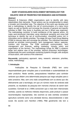 METODOLOGIA DE ENVOLVIMENTO DO SETOR PRODUTIVO LEITEIRO PARA OBTER VISÃO HOLÍSTICA DE PRIORIDADES
                                    PARA PESQUISA E EXTENSÃO


     DAIRY STAKEHOLDERS INVOLVEMENT METHODOLOGY FOR
  HOLISTIC VIEW OF PRIORITIES FOR RESEARCH AND EXTENSION
Abstract
Research & Extension (R&E) organizations work to identify with dairy
stakeholders their demands. Those actions can be complemented to obtain
a broader and diversified view. The objective of this work was develop and
test a methodology to identify the net of communication of a dairy micro
region as well as identify and converge the diversity of general and specific
priorities to R&E. One study in Australia and two in Brazil was organized.
The methodology combine: (i) build confidence of the regional actors, (II)
make semi-structured interviews using intentional sampling and snow ball
technique to identify the net of communication, diversified actors rich in
information and to identify priorities. The stage (III) was Focal Group Meeting
(FGM) to discuss data and converge the priorities. The individual interviews
pointed as priorities communication, farm management, labour, pastures,
nutrition and finances. The FGM confirmed communication, farm
management and finances, adding marketing, industry policy and
organization of the farmers. The methodology brings for R&E a systemic
larger and relative view of the priorities, beyond production technologies.
Academically the work contributes combining systemic thought, with analysis
of local actors, with science of the extension.

Key-words: participatory approach, dairy, research, extension, priorities,
needs, methodology

1. Introdução
          Instituições      de     Pesquisa        &     Extensão        (P&E)      tem      como
responsabilidade gerar soluções para a lucratividade e sustentabilidade do
setor produtivo. Neste sentido, pesquisadores trabalham para controlar
variáveis que afetam uma determinada pesquisa que traga soluções para o
setor produtivo. Mas, sem uma visão compartilhada com os atores que vão
efetivamente usar a tecnologia, em que um número maior de variáveis está
presente, os resultados da pesquisa tem menores chances de serem bem
sucedidos. Cornwall et al. (1994) concluíram que o mais bem intencionado
cientista, usando os melhores métodos disponíveis, pode produzir e passar
recomendações inapropriadas. Isto ocorrerá se este cientista considerar
agricultura somente como uma atividade técnica, desconsiderando o lado
social. De acordo com Hamilton (1995), P&E geralmente não tem a

94
 