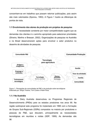 METODOLOGIA DE ENVOLVIMENTO DO SETOR PRODUTIVO LEITEIRO PARA OBTER VISÃO HOLÍSTICA DE PRIORIDADES
                                     PARA PESQUISA E EXTENSÃO


concentram-se em trabalhos que possam retornar publicações, pois assim
são mais valorizados (Eponou, 1993). A Figura 1 ilustra as diferenças de
pontos de vista.


1.1 Envolvimento dos atores da produção em projetos de pesquisa
           A necessidade constante por maior competitividade sugere que as
demandas dos clientes é o caminho apropriado para selecionar prioridades
(Silveira, Martins e Bressan, 2002). Organizações de pesquisa na Austrália
e no Brasil desenvolveram ações para envolver o setor produtivo no
desenho de atividades de pesquisa.



         Comunidade P&E                                                               Comunidade Produção


                                                 Tecnologia
                                                para agricultura
          Artigos e
         congressos
                                                                                                      Gestão
        Emprego e
        contratos                                                                              Viver da atividade
                                        Tecnologia                  Outros
                                                                   assuntos                              Família
      Treinamento                     Outros assuntos              Tecnologia
       tecnológico                                                                                Comunidade


Figura 1 - Percepções de comunidades de P&E e de produção sobre tecnológicas
Elaborado por: Sérgio Teixeira, Tom Cowan e Helen Ross


1.1.1 Na Austrália
           A Dairy Australia desenvolveu os Programas Regionais de
Desenvolvimento (PRDs) para os estados produtores nos anos 90. Na
região subtropical este programa foi implantado em 1995 com a formação
de Grupos Sub-Regionais (GSRs) compostos na maioria por produtores e
pessoas      de     P&E,      que     discutem,         principalmente      as     necessidades
tecnológicas em reuniões e visitas (SDP, 1999). As demandas são
96
 