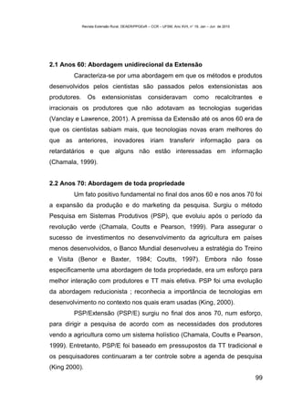 Revista Extensão Rural, DEAER/PPGExR – CCR – UFSM, Ano XVII, n° 19, Jan – Jun de 2010




2.1 Anos 60: Abordagem unidirecional da Extensão
        Caracteriza-se por uma abordagem em que os métodos e produtos
desenvolvidos pelos cientistas são passados pelos extensionistas aos
produtores.      Os      extensionistas            consideravam               como        recalcitrantes   e
irracionais os produtores que não adotavam as tecnologias sugeridas
(Vanclay e Lawrence, 2001). A premissa da Extensão até os anos 60 era de
que os cientistas sabiam mais, que tecnologias novas eram melhores do
que as anteriores, inovadores iriam transferir informação para os
retardatários e que alguns não estão interessadas em informação
(Chamala, 1999).


2.2 Anos 70: Abordagem de toda propriedade
        Um fato positivo fundamental no final dos anos 60 e nos anos 70 foi
a expansão da produção e do marketing da pesquisa. Surgiu o método
Pesquisa em Sistemas Produtivos (PSP), que evoluiu após o período da
revolução verde (Chamala, Coutts e Pearson, 1999). Para assegurar o
sucesso de investimentos no desenvolvimento da agricultura em países
menos desenvolvidos, o Banco Mundial desenvolveu a estratégia do Treino
e Visita (Benor e Baxter, 1984; Coutts, 1997). Embora não fosse
especificamente uma abordagem de toda propriedade, era um esforço para
melhor interação com produtores e TT mais efetiva. PSP foi uma evolução
da abordagem reducionista ; reconhecia a importância de tecnologias em
desenvolvimento no contexto nos quais eram usadas (King, 2000).
        PSP/Extensão (PSP/E) surgiu no final dos anos 70, num esforço,
para dirigir a pesquisa de acordo com as necessidades dos produtores
vendo a agricultura como um sistema holístico (Chamala, Coutts e Pearson,
1999). Entretanto, PSP/E foi baseado em pressupostos da TT tradicional e
os pesquisadores continuaram a ter controle sobre a agenda de pesquisa
(King 2000).
                                                                                                           99
 