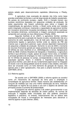 POLÍTICA DE DESENVOLVIMENTO DA AGRICULTURA FAMILIAR: ESTUDO SOBRE O CRÉDITO RURAL NO ASSENTAMENTO
                                 BANCO DA TERRA, NOVA XAVANTINA - MT.



estaria selado pelo desenvolvimento capitalista (Abramovay e Piketty,
2005).
          A agricultura mais avançada do planeta não tinha como base
grandes extensões territoriais e uso de larga escala de trabalho assalariado.
Os países do continente europeu, Japão, EUA e Canadá tiveram seu
sucesso econômico baseados em pequenas unidades de produção. Se
estes argumentos não fossem suficientes para retirar a imagem de
marginalização da agricultura familiar, o Brasil conta ainda com estudos
sobre integração contratual, mostrando a capacidade da agricultura familiar
em incorporar ativamente inovações tecnológicas, tomar crédito e participar
de mercados dinâmicos, contrariando a imagem caricatural associada ao
camponês com aversão ao risco (Abramovay e Piketty, 2005).
          Segundo Guilhoto et al. (2007), a agricultura familiar contribui
expressivamente para a geração de riqueza no país, considerando não só a
economia do setor agropecuário, mas de todo país. Alguns produtos são
estritamente ligados a agricultura familiar onde os valores do PIB são
maiores que a agricultura patronal, cujas culturas dependem basicamente
de pequenas unidades de produção. Somente no ano de 2005 o montante
de recursos financeiros gerado por esses produtos foi de aproximadamente
30 bilhões de reais (Guilhoto et al., 2005)Segundo o Censo Agropecuário
2006 do IBGE (Instituto Brasileiro de Geografia e Estatística), a agricultura
familiar é que alimenta a nação, apesar de ocupar menor área, e é também
a principal geradora de empregos no meio rural brasileiro, envolvendo mais
de 12 milhões de pessoas no campo, correspondendo a mais de 74% da
população agrícola. Assim, é evidente a importância estratégica da
agricultura familiar, pois além de seu fundamental papel social na mitigação
do êxodo rural e da desigualdade social do campo e das cidades, este setor
deve ser encarado como um forte elemento de geração de riqueza, não
apenas para o setor agropecuário, mas para a própria economia do país
(SAF/MDA, 2010).

2.2. Reforma agrária

          De acordo com a SAF/MDA (2009) a reforma agrária se constitui
como um mecanismo de aquisição da terra para a ampliação e
consolidação da agricultura familiar. Desta maneira são estabelecidas um
conjunto de medidas que visa uma melhor distribuição da terra, mediante
modificação no regime de sua posse e uso com o objetivo de atender aos
princípios sociais e aumento de produtividade.
          O programa de reforma agrária é de ordem governamental e sua
implementação depende de decisões de ordem política. As normas de
execução e respaldo estão vinculadas aos três poderes (executivo
legislativo e judiciário), no entanto, historicamente não se obteve esta
conjugação de forças e convergência de interesses para alavancar a
reforma agrária no país (Heinen, 2005).


10
 