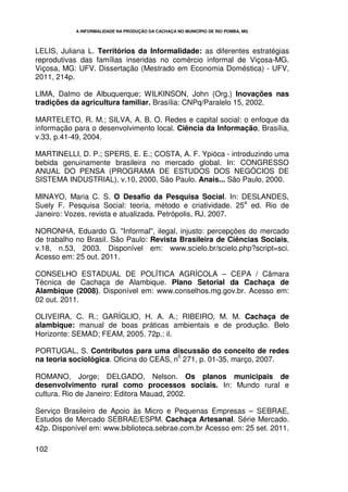 A INFORMALIDADE NA PRODUÇÃO DA CACHAÇA NO MUNICÍPIO DE RIO POMBA, MG



LELIS, Juliana L. Territórios da Informalidade: as diferentes estratégias
reprodutivas das famílias inseridas no comércio informal de Viçosa-MG.
Viçosa, MG: UFV. Dissertação (Mestrado em Economia Doméstica) - UFV,
2011, 214p.

LIMA, Dalmo de Albuquerque; WILKINSON, John (Org.) Inovações nas
tradições da agricultura familiar. Brasília: CNPq/Paralelo 15, 2002.

MARTELETO, R. M.; SILVA, A. B. O. Redes e capital social: o enfoque da
informação para o desenvolvimento local. Ciência da Informação, Brasília,
v.33, p.41-49, 2004.

MARTINELLI, D. P.; SPERS, E. E.; COSTA, A. F. Ypióca - introduzindo uma
bebida genuinamente brasileira no mercado global. In: CONGRESSO
ANUAL DO PENSA (PROGRAMA DE ESTUDOS DOS NEGÓCIOS DE
SISTEMA INDUSTRIAL), v.10, 2000, São Paulo. Anais... São Paulo, 2000.

MINAYO, Maria C. S. O Desafio da Pesquisa Social. In: DESLANDES,
                                                            a
Suely F. Pesquisa Social: teoria, método e criatividade. 25 ed. Rio de
Janeiro: Vozes, revista e atualizada. Petrópolis, RJ, 2007.

NORONHA, Eduardo G. "Informal", ilegal, injusto: percepções do mercado
de trabalho no Brasil. São Paulo: Revista Brasileira de Ciências Sociais,
v.18, n.53, 2003. Disponível em: www.scielo.br/scielo.php?script=sci.
Acesso em: 25 out. 2011.

CONSELHO ESTADUAL DE POLÍTICA AGRÍCOLA – CEPA / Câmara
Técnica de Cachaça de Alambique. Plano Setorial da Cachaça de
Alambique (2008). Disponível em: www.conselhos.mg.gov.br. Acesso em:
02 out. 2011.

OLIVEIRA, C. R.; GARÍGLIO, H. A. A.; RIBEIRO, M. M. Cachaça de
alambique: manual de boas práticas ambientais e de produção. Belo
Horizonte: SEMAD; FEAM, 2005. 72p.: il.

PORTUGAL, S. Contributos para uma discussão do conceito de redes
                                         0
na teoria sociológica. Oficina do CEAS, n 271, p. 01-35, março, 2007.

ROMANO, Jorge; DELGADO, Nelson. Os planos municipais de
desenvolvimento rural como processos sociais. In: Mundo rural e
cultura. Rio de Janeiro: Editora Mauad, 2002.

Serviço Brasileiro de Apoio às Micro e Pequenas Empresas – SEBRAE,
Estudos de Mercado SEBRAE/ESPM. Cachaça Artesanal. Série Mercado.
42p. Disponível em: www.biblioteca.sebrae.com.br Acesso em: 25 set. 2011.

102
 