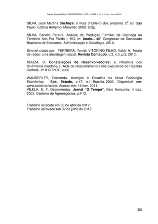 Revista Extensão Rural, DEAER/PPGExR – CCR – UFSM, v.19, nº 1, Jan – Jun de 2012



                                                                                               0
SILVA, José Martins Cachaça: o mais brasileiro dos prazeres. 2 ed. São
Paulo: Editora Anhembi Morumbi, 2008. 202p.

SILVA, Sandro Pereira. Análise da Produção Familiar de Cachaça no
                                               0
Território Alto Rio Pardo – MG. In: Anais... 48 Congresso da Sociedade
Brasileira de Economia, Administração e Sociologia. 2010.

Simmel citado por: FERREIRA, Toniel; VITORINO FILHO, Valdir A. Teoria
de redes: uma abordagem social. Revista Conteúdo, v.3, n.3, p.3, 2010.

SOUZA, D. Constelações de Desenvolvedores: a influência dos
fenômenos mentoria e Rede de relacionamentos nos executivos do Rapidão
Cometa. In: II CBPOT, 2006.

WANDERLEY, Fernanda. Avanços e Desafios da Nova Sociologia
Econômica.     Soc. Estado, v.17, n.1, Brasília, 2002. Disponível em:
www.scielo.br/scielo. Acesso em: 19 nov. 2011.
VILELA, E. F. Depoimentos. Jornal “O Tempo”, Belo Horizonte, 4 dez.
2003. Caderno de Agronegócios. p.F12.


Trabalho recebido em 30 de abril de 2012;
Trabalho aprovado em 02 de julho de 2012;




                                                                                                   103
 