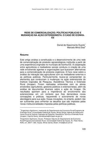 Revista Extensão Rural, DEAER – CCR – UFSM, v.19, nº 1, Jan – Jun de 2012




      REDE DE COMERCIALIZAÇÃO, POLÍTICAS PÚBLICAS E
    MUDANÇAS NA AÇÃO EXTENSIONISTA: O CASO DE ICONHA-
                           ES

                                                                                             1
                                                          Daniel do Nascimento Duarte
                                                                                     2
                                                                    Marcelo Miná Dias


Resumo

Este artigo analisa a constituição e o desenvolvimento de uma rede
de comercialização de produtos agroecológicos instituída a partir de
uma experiência originada no município de Iconha-ES. A cooperação
entre agricultores e mediadores sociais conduziu à criação de uma
rede envolvendo agentes e organizações que buscaram alternativas
para a comercialização de produtos orgânicos. O foco recai sobre a
análise da interação dos agricultores com os mediadores externos e
as políticas públicas. Particularmente, busca-se compreender os
elementos que conduziram á mudanças na ação extensionista do
Instituto Capixaba de Pesquisa, Assistência Técnica e Extensão
Rural (Incaper). Foram realizadas entrevistas com os atores
envolvidos (agricultores, gestores públicos e extensionistas), além da
análise de documentos diversos sobre a ação do Incaper. Os
resultados apontam para a importância do envolvimento dos
extensionistas em um contexto que lhes demandava novas
concepções e práticas, requerendo o acionamento de novas
abordagens para sua ação. Essas inovações, no entanto, podem não
ser suficientes para enfrentar os desafios que são impostos pelas
novas institucionalidades impostas pelas políticas públicas.

1
  Engenheiro-Agrônomo, mestrando do Departamento de Economia Rural/Programa de
Extensão Rural, Universidade Federal de Viçosa, Minas Gerais; Agente de Desenvolvi-
mento Rural do Instituto Capixaba de Pesquisa, Assistência Técnica e Extensão Rural
(Incaper), Espírito Santo. danielduarte@Incaper.es.gov.br
2
 Engenheiro-Agrônomo, Doutor, Professor Adjunto do Departamento de Economia
Rural/Programa de Extensão Rural, Universidade Federal de Viçosa, Av. Peter Henry
Rolfs, s/n, 36571- 000, Viçosa, Minas Gerais, Brasil. minad@uol.com.br


                                                                                           105
 