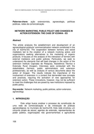 REDE DE COMERCIALIZAÇÃO, POLÍTICAS PÚBLICAS E MUDANÇAS NA AÇÃO EXTENSIONISTA: O CASO DE
                                        ICONHA-ES




Palavras-chave: ação extensionista,                       agroecologia,          políticas
públicas, redes de comercialização


  NETWORK MARKETING, PUBLIC POLICY AND CHANGES IN
      ACTION EXTENSION: THE CASE OF ICONHA - ES


Abstract

This article analyzes the establishment and development of an
agroecological products’ commercialization network constituted in the
city of Iconha-ES. The cooperation between farmers and social
mediators led to the creation of a network involving actors and
organizations seeking alternatives to the marketing of organic
products. It focuses on the analysis of the interaction of farmers with
external mediators and public policies. Particularly, we seek to
understand the elements that will lead changes in the action of the
extension Instituto Capixaba de Pesquisa, Assistência Técnica e
Extensão Rural (Incaper). Interviews were conducted with the
stakeholders (farmers, public administrators and extension
professionals), as well as analysis of various documents about the
action of Incaper. The results indicate the importance of the
involvement of extension in a context that demanded new concepts
and practices, requiring the activation of new approaches for
extension action. These innovations, however, may not be sufficient
to meet the challenges that are posed by new institutions imposed by
public policy.

Key-words: Network marketing, public policies, action extension,
agroecology


1. INTRODUÇÃO

        Este artigo busca analisar o processo de constituição de
uma rede de comercialização e de introdução de práticas
agroecológicas no município de Iconha-ES. Esta rede envolveu um
conjunto amplo de atores: agentes de extensão, representantes do
poder público, organizações não governamentais e agricultores



106
 
