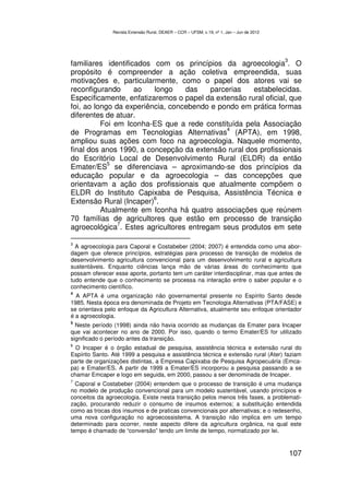 Revista Extensão Rural, DEAER – CCR – UFSM, v.19, nº 1, Jan – Jun de 2012




                                                                                            3
familiares identificados com os princípios da agroecologia . O
propósito é compreender a ação coletiva empreendida, suas
motivações e, particularmente, como o papel dos atores vai se
reconfigurando      ao   longo    das    parcerias   estabelecidas.
Especificamente, enfatizaremos o papel da extensão rural oficial, que
foi, ao longo da experiência, concebendo e pondo em prática formas
diferentes de atuar.
          Foi em Iconha-ES que a rede constituída pela Associação
                                              4
de Programas em Tecnologias Alternativas (APTA), em 1998,
ampliou suas ações com foco na agroecologia. Naquele momento,
final dos anos 1990, a concepção da extensão rural dos profissionais
do Escritório Local de Desenvolvimento Rural (ELDR) da então
            5
Emater/ES se diferenciava – aproximando-se dos princípios da
educação popular e da agroecologia – das concepções que
orientavam a ação dos profissionais que atualmente compõem o
ELDR do Instituto Capixaba de Pesquisa, Assistência Técnica e
                         6
Extensão Rural (Incaper) .
          Atualmente em Iconha há quatro associações que reúnem
70 famílias de agricultores que estão em processo de transição
               7
agroecológica . Estes agricultores entregam seus produtos em sete

3
  A agroecologia para Caporal e Costabeber (2004; 2007) é entendida como uma abor-
dagem que oferece princípios, estratégias para processo de transição de modelos de
desenvolvimento agricultura convencional para um desenvolvimento rural e agricultura
sustentáveis. Enquanto ciências lança mão de várias áreas do conhecimento que
possam oferecer esse aporte, portanto tem um caráter interdisciplinar, mas que antes de
tudo entende que o conhecimento se processa na interação entre o saber popular e o
conhecimento científico.
4
  A APTA é uma organização não governamental presente no Espírito Santo desde
1985. Nesta época era denominada de Projeto em Tecnologia Alternativas (PTA/FASE) e
se orientava pelo enfoque da Agricultura Alternativa, atualmente seu enfoque orientador
é a agroecologia.
5
  Neste período (1998) ainda não havia ocorrido as mudanças da Emater para Incaper
que vai acontecer no ano de 2000. Por isso, quando o termo Emater/ES for utilizado
significado o período antes da transição.
6
  O Incaper é o órgão estadual de pesquisa, assistência técnica e extensão rural do
Espírito Santo. Até 1999 a pesquisa e assistência técnica e extensão rural (Ater) faziam
parte de organizações distintas, a Empresa Capixaba de Pesquisa Agropecuária (Emca-
pa) e Emater/ES. A partir de 1999 a Emater/ES incorporou a pesquisa passando a se
chamar Emcaper e logo em seguida, em 2000, passou a ser denominada de Incaper.
7
  Caporal e Costabeber (2004) entendem que o processo de transição é uma mudança
no modelo de produção convencional para um modelo sustentável, usando princípios e
conceitos da agroecologia. Existe nesta transição pelos menos três fases, a problemati-
zação, procurando reduzir o consumo de insumos externos; a substituição entendida
como as trocas dos insumos e de praticas convencionais por alternativas; e o redesenho,
uma nova configuração no agroecossistema. A transição não implica em um tempo
determinado para ocorrer, neste aspecto difere da agricultura orgânica, na qual este
tempo é chamado de “conversão” tendo um limite de tempo, normatizado por lei.


                                                                                                107
 